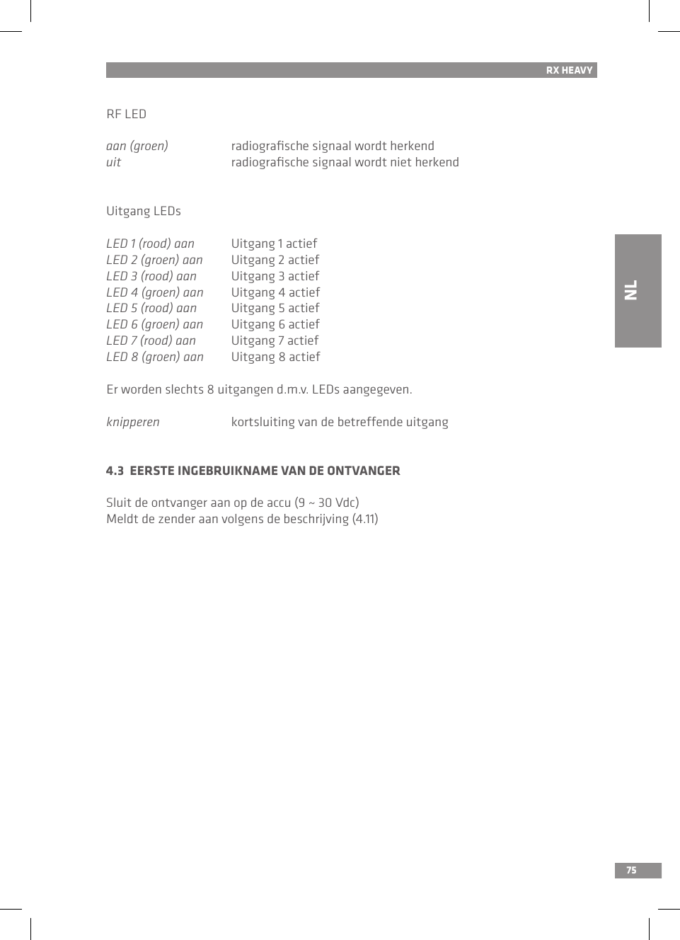 75RX HEAVYRF LEDaan (groen)  radiograﬁsche signaal wordt herkenduit  radiograﬁsche signaal wordt niet herkendUitgang LEDsLED 1 (rood) aan  Uitgang 1 actiefLED 2 (groen) aan  Uitgang 2 actiefLED 3 (rood) aan  Uitgang 3 actiefLED 4 (groen) aan  Uitgang 4 actiefLED 5 (rood) aan  Uitgang 5 actiefLED 6 (groen) aan  Uitgang 6 actiefLED 7 (rood) aan  Uitgang 7 actiefLED 8 (groen) aan  Uitgang 8 actiefEr worden slechts 8 uitgangen d.m.v. LEDs aangegeven.knipperen  kortsluiting van de betreffende uitgang4.3  EERSTE INGEBRUIKNAME VAN DE ONTVANGERSluit de ontvanger aan op de accu (9 ~ 30 Vdc)Meldt de zender aan volgens de beschrijving (4.11)NL