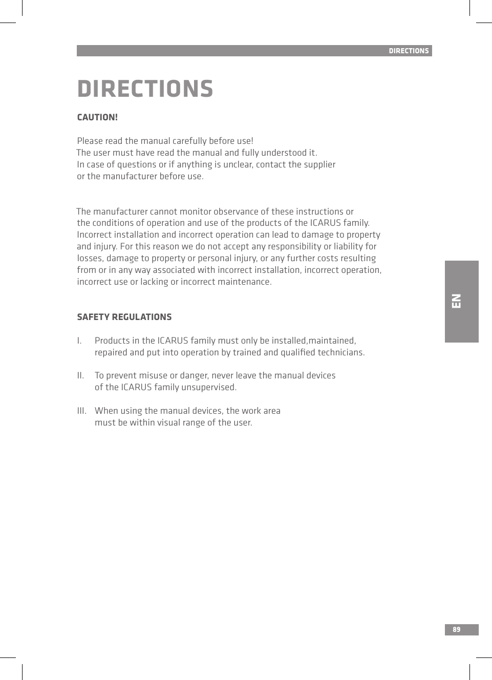 89NLDIRECTIONSCAUTION!Please read the manual carefully before use!The user must have read the manual and fully understood it. In case of questions or if anything is unclear, contact the supplier or the manufacturer before use. The manufacturer cannot monitor observance of these instructions or the conditions of operation and use of the products of the ICARUS family. Incorrect installation and incorrect operation can lead to damage to property and injury. For this reason we do not accept any responsibility or liability for losses, damage to property or personal injury, or any further costs resulting from or in any way associated with incorrect installation, incorrect operation, incorrect use or lacking or incorrect maintenance. SAFETY REGULATIONSI.  Products in the ICARUS family must only be installed,maintained,   repaired and put into operation by trained and qualiﬁed technicians.II.  To prevent misuse or danger, never leave the manual devices   of the ICARUS family unsupervised.III.  When using the manual devices, the work area   must be within visual range of the user.DIRECTIONSEN