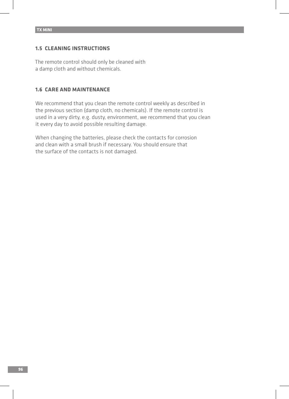 961.5  CLEANING INSTRUCTIONSThe remote control should only be cleaned with a damp cloth and without chemicals.1.6  CARE AND MAINTENANCEWe recommend that you clean the remote control weekly as described in the previous section (damp cloth, no chemicals). If the remote control isused in a very dirty, e.g. dusty, environment, we recommend that you clean it every day to avoid possible resulting damage.When changing the batteries, please check the contacts for corrosion and clean with a small brush if necessary. You should ensure that the surface of the contacts is not damaged.TX MINI