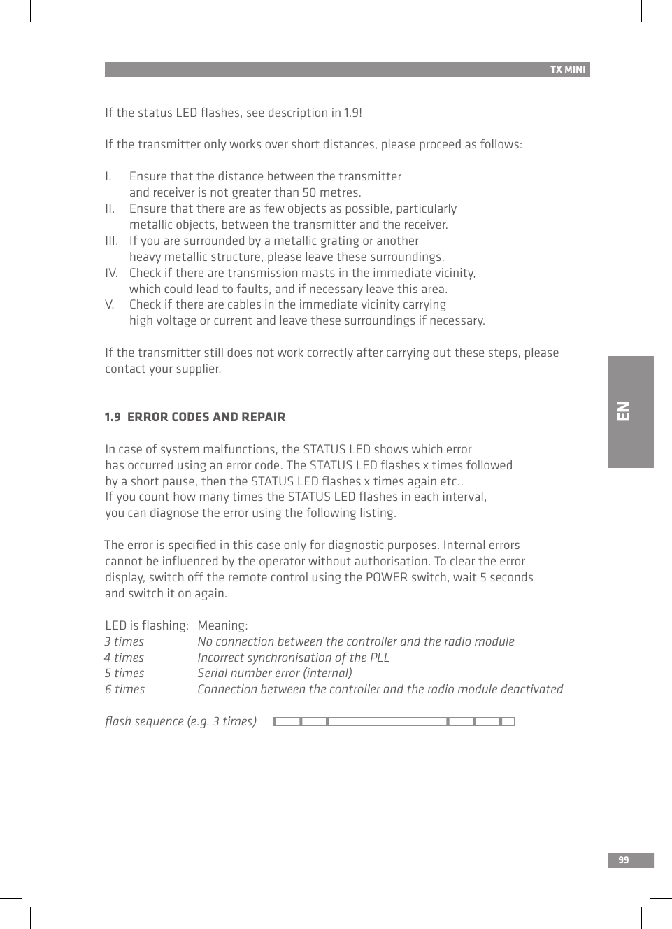 99If the status LED ﬂashes, see description in 1.9!If the transmitter only works over short distances, please proceed as follows:I.  Ensure that the distance between the transmitter   and receiver is not greater than 50 metres.II.  Ensure that there are as few objects as possible, particularly   metallic objects, between the transmitter and the receiver.III.  If you are surrounded by a metallic grating or another   heavy metallic structure, please leave these surroundings.IV.  Check if there are transmission masts in the immediate vicinity,   which could lead to faults, and if necessary leave this area.V.  Check if there are cables in the immediate vicinity carrying   high voltage or current and leave these surroundings if necessary.If the transmitter still does not work correctly after carrying out these steps, please contact your supplier.1.9  ERROR CODES AND REPAIRIn case of system malfunctions, the STATUS LED shows which error has occurred using an error code. The STATUS LED ﬂashes x times followed by a short pause, then the STATUS LED ﬂashes x times again etc..If you count how many times the STATUS LED ﬂashes in each interval, you can diagnose the error using the following listing.The error is speciﬁed in this case only for diagnostic purposes. Internal errors cannot be inﬂuenced by the operator without authorisation. To clear the error display, switch off the remote control using the POWER switch, wait 5 seconds and switch it on again.LED is ﬂashing:  Meaning:3 times  No connection between the controller and the radio module4 times  Incorrect synchronisation of the PLL5 times  Serial number error (internal)6 times  Connection between the controller and the radio module deactivatedﬂash sequence (e.g. 3 times)TX MINIEN