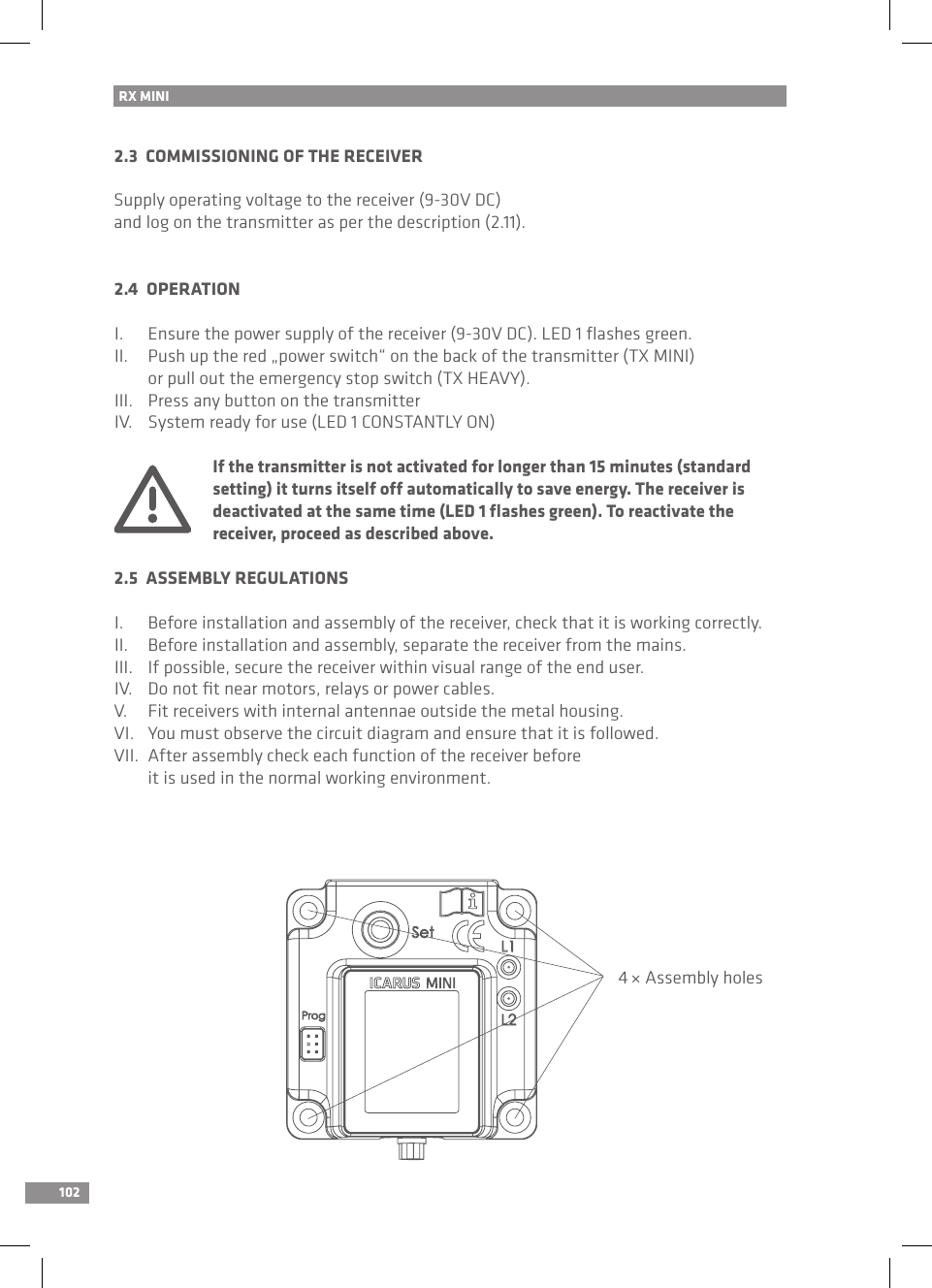 102RX MINI 2.3  COMMISSIONING OF THE RECEIVERSupply operating voltage to the receiver (9-30V DC) and log on the transmitter as per the description (2.11).2.4  OPERATIONI.  Ensure the power supply of the receiver (9-30V DC). LED 1 ﬂashes green.II.  Push up the red „power switch“ on the back of the transmitter (TX MINI)   or pull out the emergency stop switch (TX HEAVY).III.  Press any button on the transmitterIV.  System ready for use (LED 1 CONSTANTLY ON)  If the transmitter is not activated for longer than 15 minutes (standard   setting) it turns itself off automatically to save energy. The receiver is   deactivated at the same time (LED 1 ﬂashes green). To reactivate the   receiver, proceed as described above.2.5  ASSEMBLY REGULATIONSI.  Before installation and assembly of the receiver, check that it is working correctly.II.  Before installation and assembly, separate the receiver from the mains.III.  If possible, secure the receiver within visual range of the end user.IV.  Do not ﬁt near motors, relays or power cables.V.  Fit receivers with internal antennae outside the metal housing.VI.  You must observe the circuit diagram and ensure that it is followed.VII.  After assembly check each function of the receiver before   it is used in the normal working environment.4 × Assembly holes