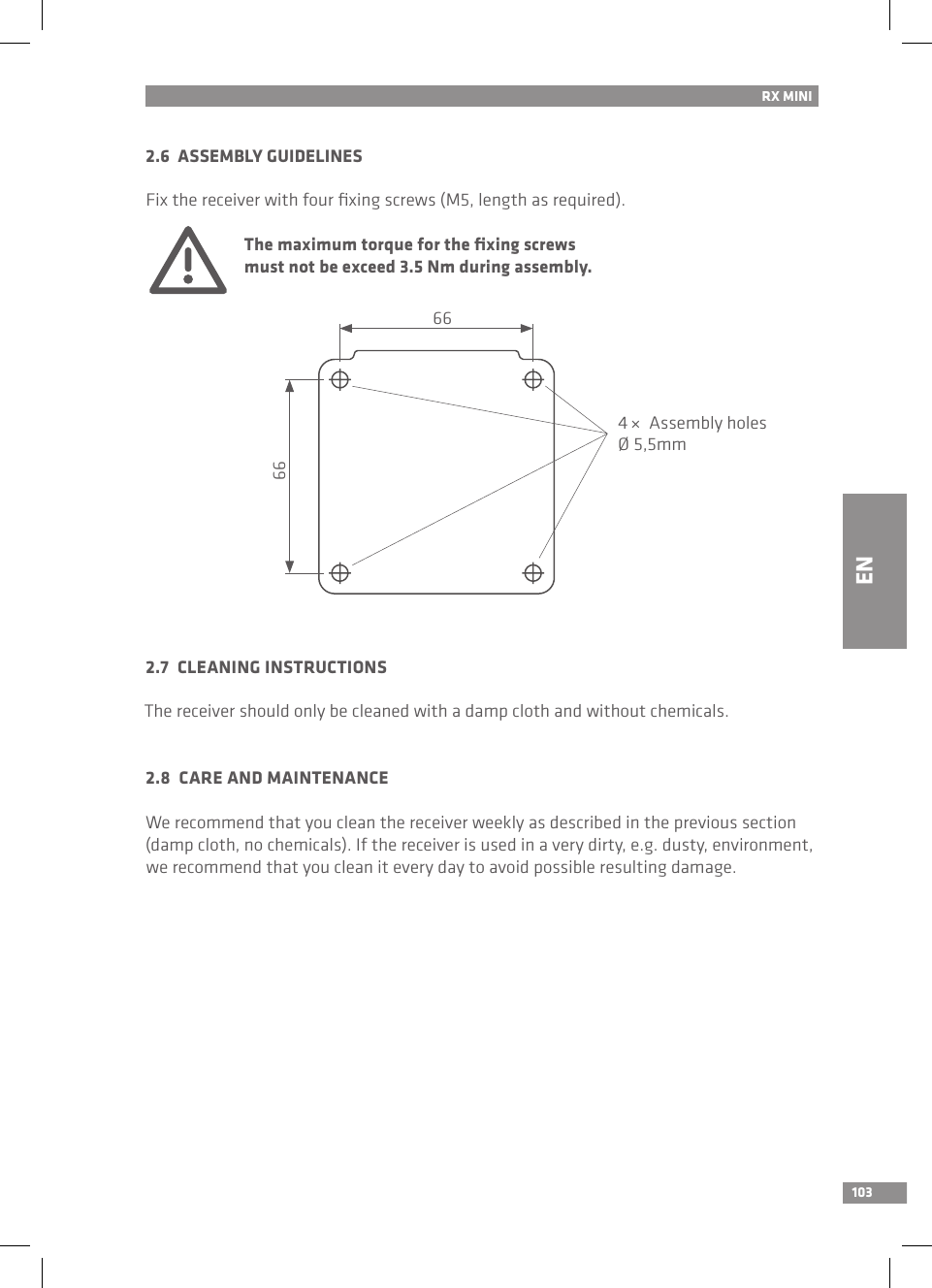 103RX MINI2.6  ASSEMBLY GUIDELINESFix the receiver with four ﬁxing screws (M5, length as required). The maximum torque for the ﬁxing screws   must not be exceed 3.5 Nm during assembly.2.7  CLEANING INSTRUCTIONSThe receiver should only be cleaned with a damp cloth and without chemicals.2.8  CARE AND MAINTENANCEWe recommend that you clean the receiver weekly as described in the previous section (damp cloth, no chemicals). If the receiver is used in a very dirty, e.g. dusty, environment, we recommend that you clean it every day to avoid possible resulting damage.EN66664 ×  Assembly holesØ 5,5mm