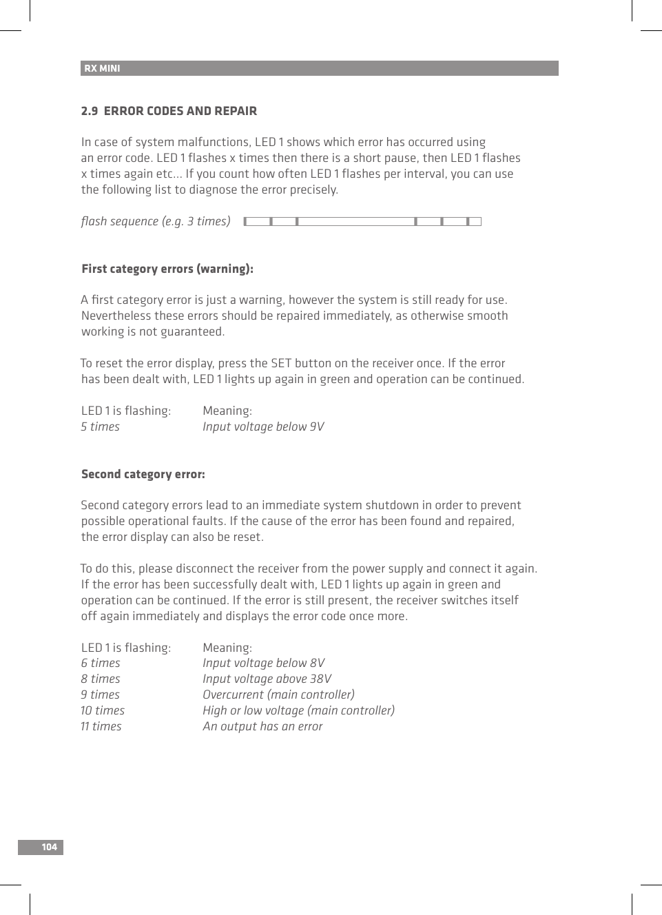 104RX MINI 2.9  ERROR CODES AND REPAIRIn case of system malfunctions, LED 1 shows which error has occurred using an error code. LED 1 ﬂashes x times then there is a short pause, then LED 1 ﬂashes x times again etc... If you count how often LED 1 ﬂashes per interval, you can usethe following list to diagnose the error precisely.ﬂash sequence (e.g. 3 times)First category errors (warning):A ﬁrst category error is just a warning, however the system is still ready for use.Nevertheless these errors should be repaired immediately, as otherwise smooth working is not guaranteed.To reset the error display, press the SET button on the receiver once. If the error has been dealt with, LED 1 lights up again in green and operation can be continued.LED 1 is ﬂashing:  Meaning:5 times  Input voltage below 9VSecond category error:Second category errors lead to an immediate system shutdown in order to prevent possible operational faults. If the cause of the error has been found and repaired, the error display can also be reset.To do this, please disconnect the receiver from the power supply and connect it again. If the error has been successfully dealt with, LED 1 lights up again in green and operation can be continued. If the error is still present, the receiver switches itself off again immediately and displays the error code once more.LED 1 is ﬂashing:  Meaning:6 times  Input voltage below 8V8 times  Input voltage above 38V9 times  Overcurrent (main controller)10 times  High or low voltage (main controller)11 times  An output has an error