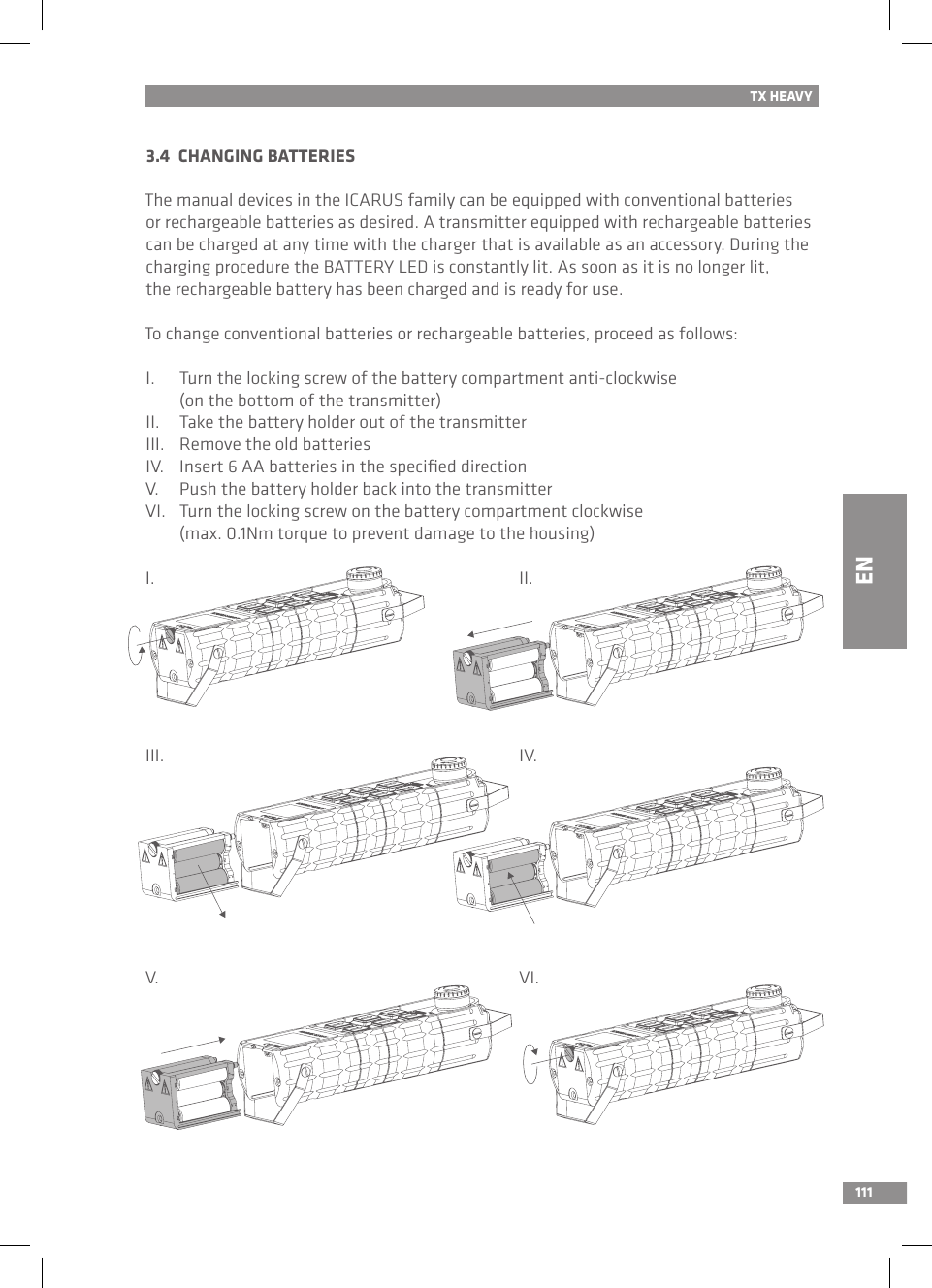 111TX HEAVY3.4  CHANGING BATTERIESThe manual devices in the ICARUS family can be equipped with conventional batteries or rechargeable batteries as desired. A transmitter equipped with rechargeable batteries can be charged at any time with the charger that is available as an accessory. During the charging procedure the BATTERY LED is constantly lit. As soon as it is no longer lit, the rechargeable battery has been charged and is ready for use.To change conventional batteries or rechargeable batteries, proceed as follows:I.  Turn the locking screw of the battery compartment anti-clockwise   (on the bottom of the transmitter)II.  Take the battery holder out of the transmitterIII.  Remove the old batteriesIV.  Insert 6 AA batteries in the speciﬁed directionV.  Push the battery holder back into the transmitterVI.  Turn the locking screw on the battery compartment clockwise   (max. 0.1Nm torque to prevent damage to the housing)I.III.V.II.IV.VI.EN