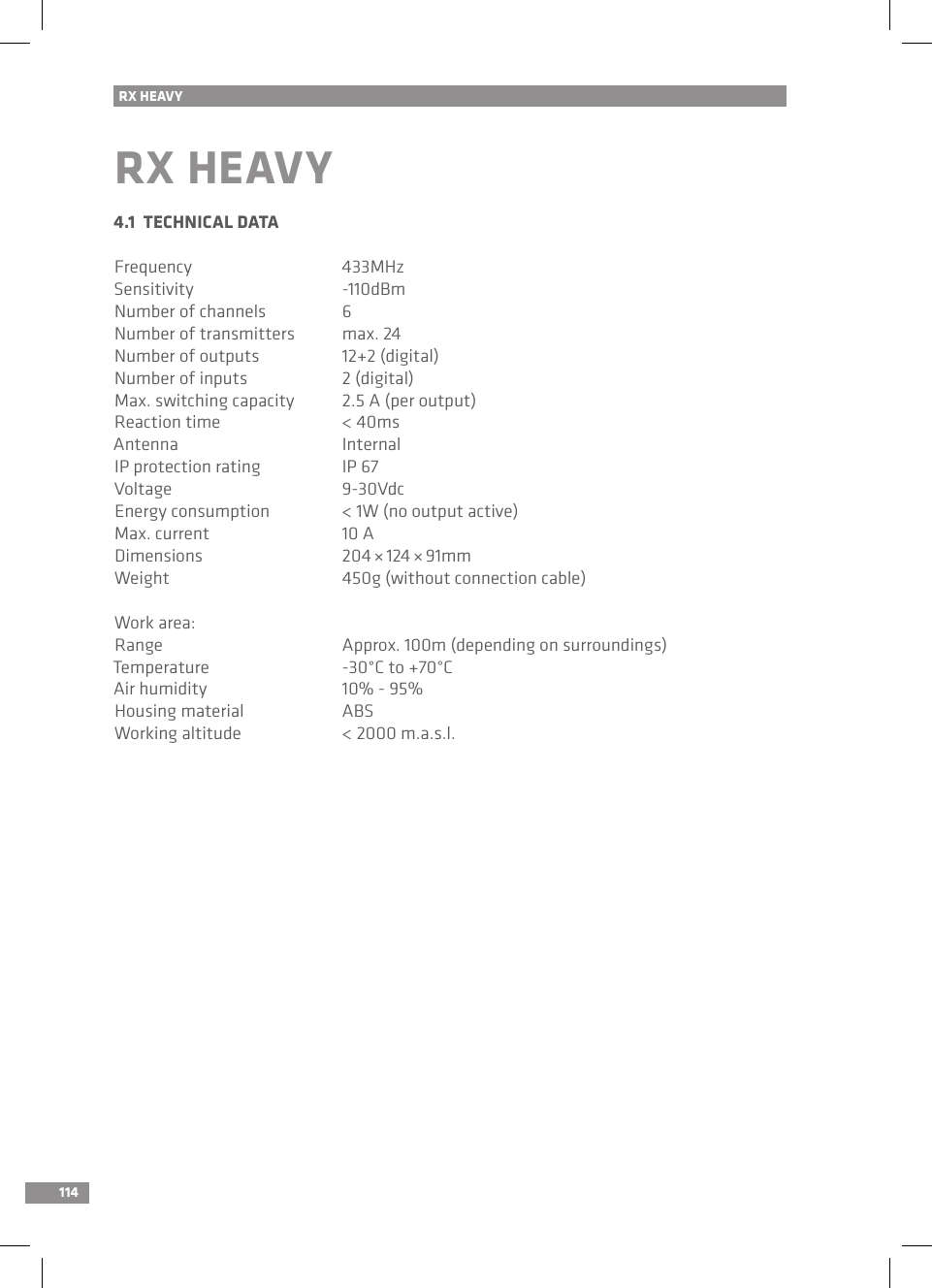 114RX HEAVYRX HEAVY4.1  TECHNICAL DATAFrequency  433MHzSensitivity  -110dBmNumber of channels  6Number of transmitters  max. 24Number of outputs  12+2 (digital)Number of inputs  2 (digital)Max. switching capacity  2.5 A (per output)Reaction time  &lt; 40msAntenna  InternalIP protection rating  IP 67Voltage  9-30VdcEnergy consumption  &lt; 1W (no output active)Max. current  10 ADimensions  204 × 124 × 91mmWeight  450g (without connection cable)Work area:Range  Approx. 100m (depending on surroundings)Temperature  -30°C to +70°CAir humidity  10% - 95%Housing material    ABSWorking altitude  &lt; 2000 m.a.s.l.