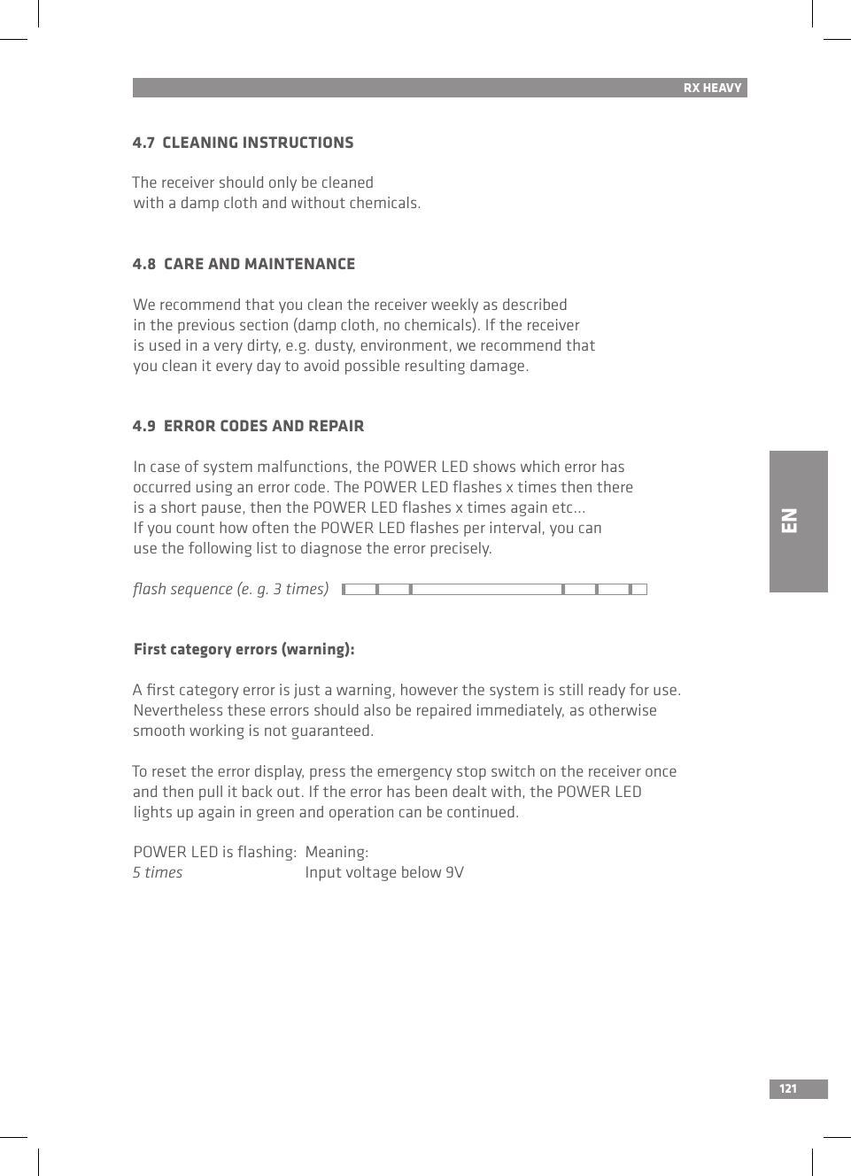 121RX HEAVY4.7  CLEANING INSTRUCTIONSThe receiver should only be cleaned with a damp cloth and without chemicals.4.8  CARE AND MAINTENANCEWe recommend that you clean the receiver weekly as described in the previous section (damp cloth, no chemicals). If the receiver is used in a very dirty, e.g. dusty, environment, we recommend that you clean it every day to avoid possible resulting damage.4.9  ERROR CODES AND REPAIRIn case of system malfunctions, the POWER LED shows which error has occurred using an error code. The POWER LED ﬂashes x times then there is a short pause, then the POWER LED ﬂashes x times again etc... If you count how often the POWER LED ﬂashes per interval, you can use the following list to diagnose the error precisely.ﬂash sequence (e. g. 3 times)First category errors (warning):A ﬁrst category error is just a warning, however the system is still ready for use. Nevertheless these errors should also be repaired immediately, as otherwise smooth working is not guaranteed.To reset the error display, press the emergency stop switch on the receiver once and then pull it back out. If the error has been dealt with, the POWER LED lights up again in green and operation can be continued.POWER LED is ﬂashing:  Meaning:5 times  Input voltage below 9VEN