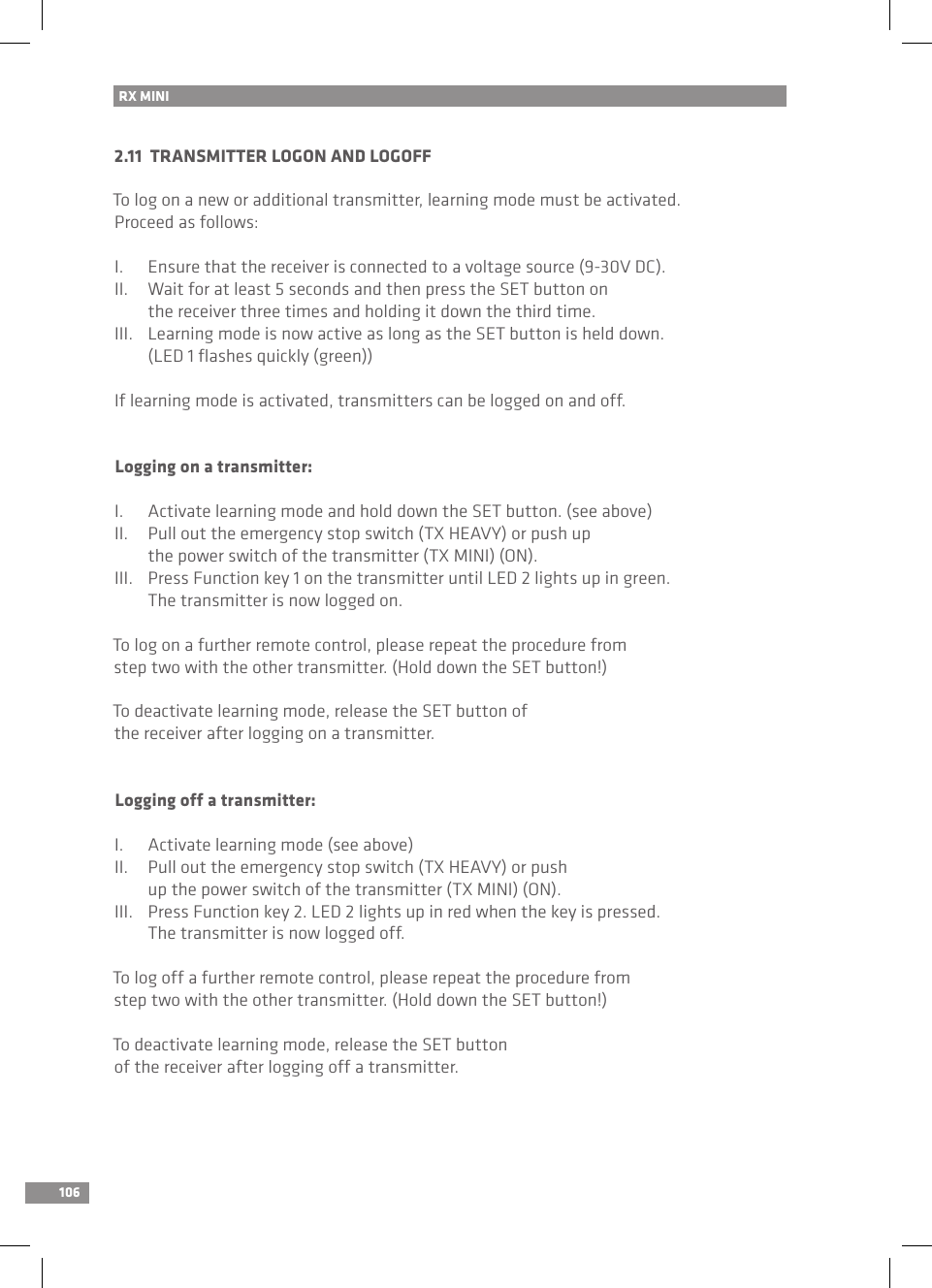 106RX MINI 2.11  TRANSMITTER LOGON AND LOGOFFTo log on a new or additional transmitter, learning mode must be activated. Proceed as follows:I.  Ensure that the receiver is connected to a voltage source (9-30V DC).II.  Wait for at least 5 seconds and then press the SET button on   the receiver three times and holding it down the third time.III.  Learning mode is now active as long as the SET button is held down.   (LED 1 ﬂashes quickly (green))If learning mode is activated, transmitters can be logged on and off.Logging on a transmitter:I.  Activate learning mode and hold down the SET button. (see above)II.  Pull out the emergency stop switch (TX HEAVY) or push up   the power switch of the transmitter (TX MINI) (ON).III.  Press Function key 1 on the transmitter until LED 2 lights up in green.   The transmitter is now logged on.To log on a further remote control, please repeat the procedure from step two with the other transmitter. (Hold down the SET button!)To deactivate learning mode, release the SET button of the receiver after logging on a transmitter.Logging off a transmitter:I.  Activate learning mode (see above)II.  Pull out the emergency stop switch (TX HEAVY) or push   up the power switch of the transmitter (TX MINI) (ON).III.  Press Function key 2. LED 2 lights up in red when the key is pressed.   The transmitter is now logged off.To log off a further remote control, please repeat the procedure from step two with the other transmitter. (Hold down the SET button!)To deactivate learning mode, release the SET button of the receiver after logging off a transmitter.