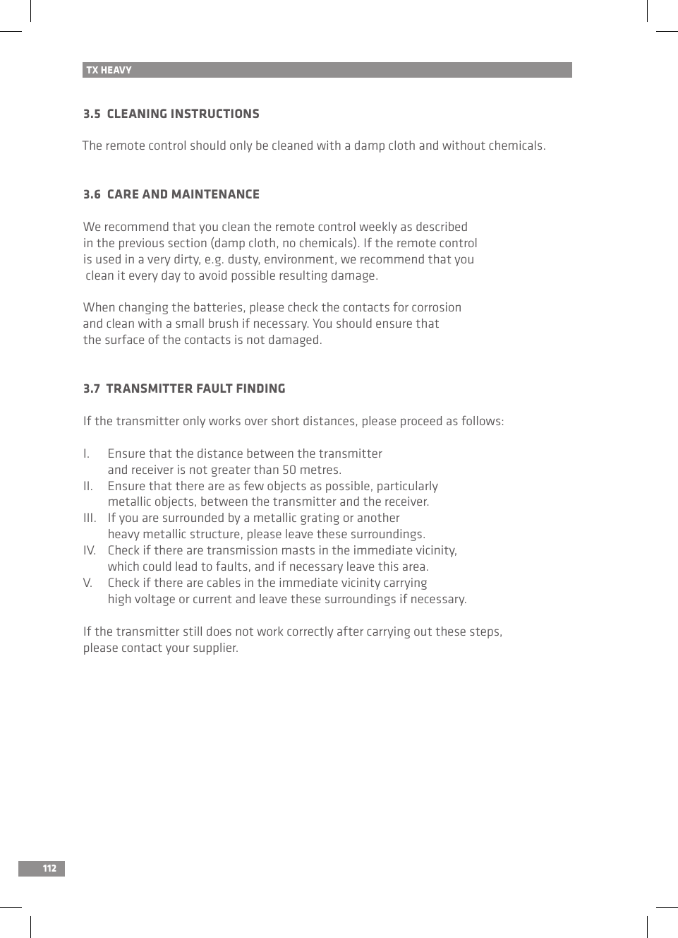 112TX HEAVY3.5  CLEANING INSTRUCTIONSThe remote control should only be cleaned with a damp cloth and without chemicals.3.6  CARE AND MAINTENANCEWe recommend that you clean the remote control weekly as described in the previous section (damp cloth, no chemicals). If the remote control is used in a very dirty, e.g. dusty, environment, we recommend that you clean it every day to avoid possible resulting damage.When changing the batteries, please check the contacts for corrosion and clean with a small brush if necessary. You should ensure that the surface of the contacts is not damaged.3.7  TRANSMITTER FAULT FINDINGIf the transmitter only works over short distances, please proceed as follows:I.  Ensure that the distance between the transmitter   and receiver is not greater than 50 metres.II.  Ensure that there are as few objects as possible, particularly   metallic objects, between the transmitter and the receiver.III.  If you are surrounded by a metallic grating or another   heavy metallic structure, please leave these surroundings.IV.  Check if there are transmission masts in the immediate vicinity,   which could lead to faults, and if necessary leave this area.V.  Check if there are cables in the immediate vicinity carrying   high voltage or current and leave these surroundings if necessary.If the transmitter still does not work correctly after carrying out these steps, please contact your supplier.
