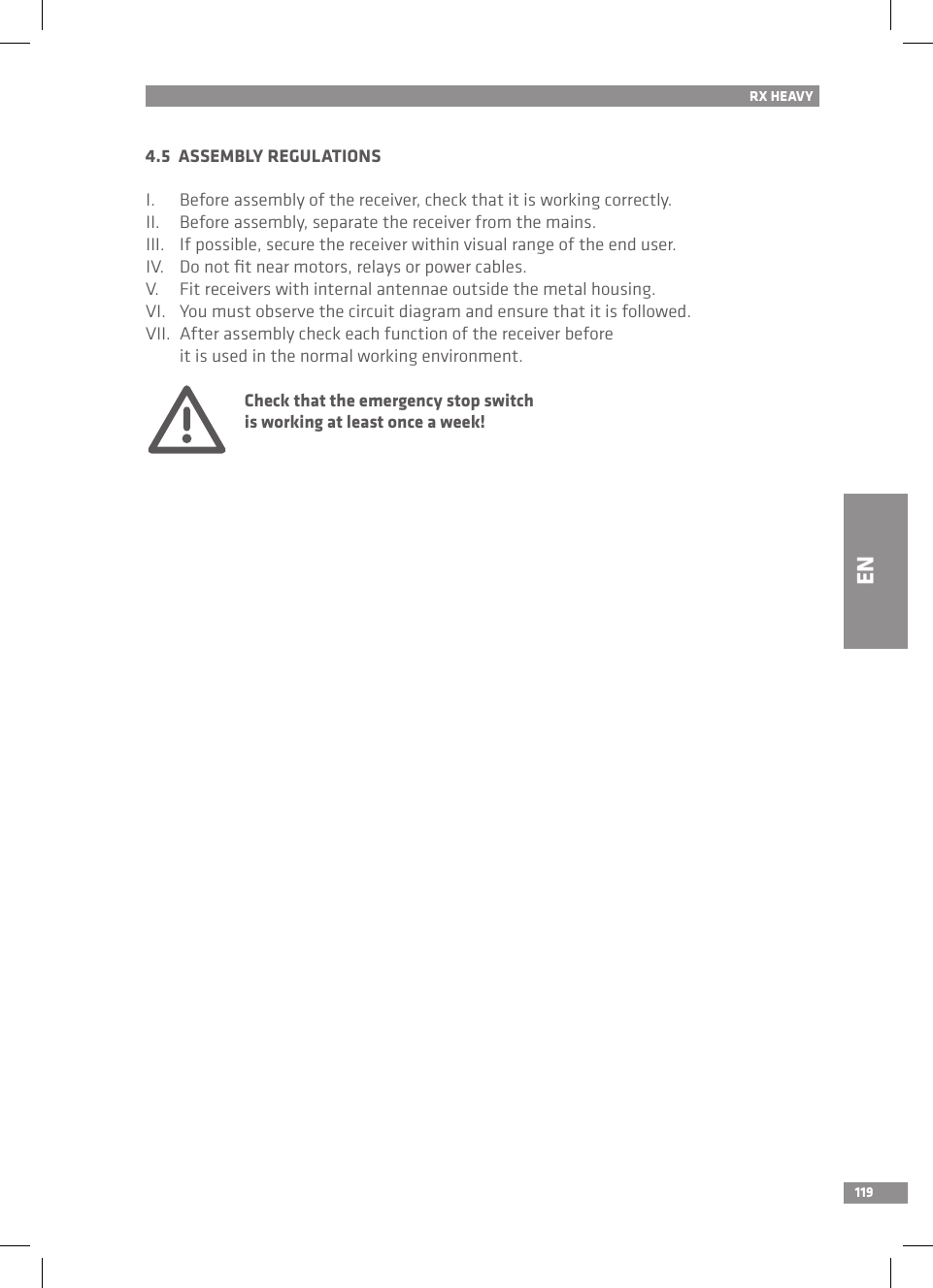 1194.5  ASSEMBLY REGULATIONSI.  Before assembly of the receiver, check that it is working correctly.II.  Before assembly, separate the receiver from the mains.III.  If possible, secure the receiver within visual range of the end user.IV.  Do not ﬁt near motors, relays or power cables.V.  Fit receivers with internal antennae outside the metal housing.VI.  You must observe the circuit diagram and ensure that it is followed.VII.  After assembly check each function of the receiver before   it is used in the normal working environment.  Check that the emergency stop switch   is working at least once a week!RX HEAVYEN