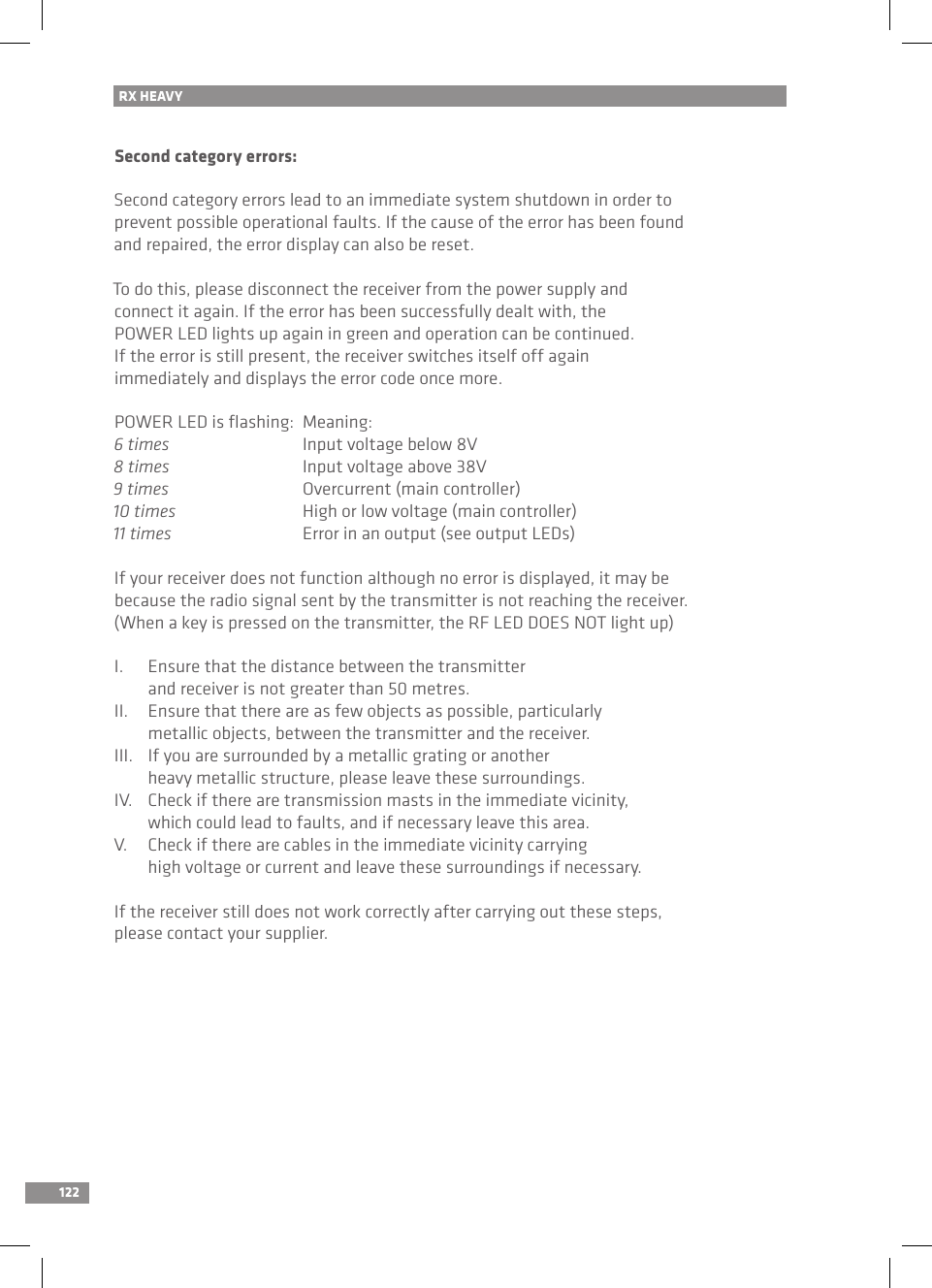 122Second category errors:Second category errors lead to an immediate system shutdown in order toprevent possible operational faults. If the cause of the error has been found and repaired, the error display can also be reset.To do this, please disconnect the receiver from the power supply and connect it again. If the error has been successfully dealt with, the POWER LED lights up again in green and operation can be continued. If the error is still present, the receiver switches itself off again immediately and displays the error code once more.POWER LED is ﬂashing:  Meaning:6 times    Input voltage below 8V8 times    Input voltage above 38V9 times    Overcurrent (main controller)10 times    High or low voltage (main controller)11 times    Error in an output (see output LEDs)If your receiver does not function although no error is displayed, it may be because the radio signal sent by the transmitter is not reaching the receiver. (When a key is pressed on the transmitter, the RF LED DOES NOT light up)I.  Ensure that the distance between the transmitter   and receiver is not greater than 50 metres.II.  Ensure that there are as few objects as possible, particularly   metallic objects, between the transmitter and the receiver.III.  If you are surrounded by a metallic grating or another   heavy metallic structure, please leave these surroundings.IV.  Check if there are transmission masts in the immediate vicinity,   which could lead to faults, and if necessary leave this area.V.  Check if there are cables in the immediate vicinity carrying   high voltage or current and leave these surroundings if necessary.If the receiver still does not work correctly after carrying out these steps, please contact your supplier.RX HEAVY