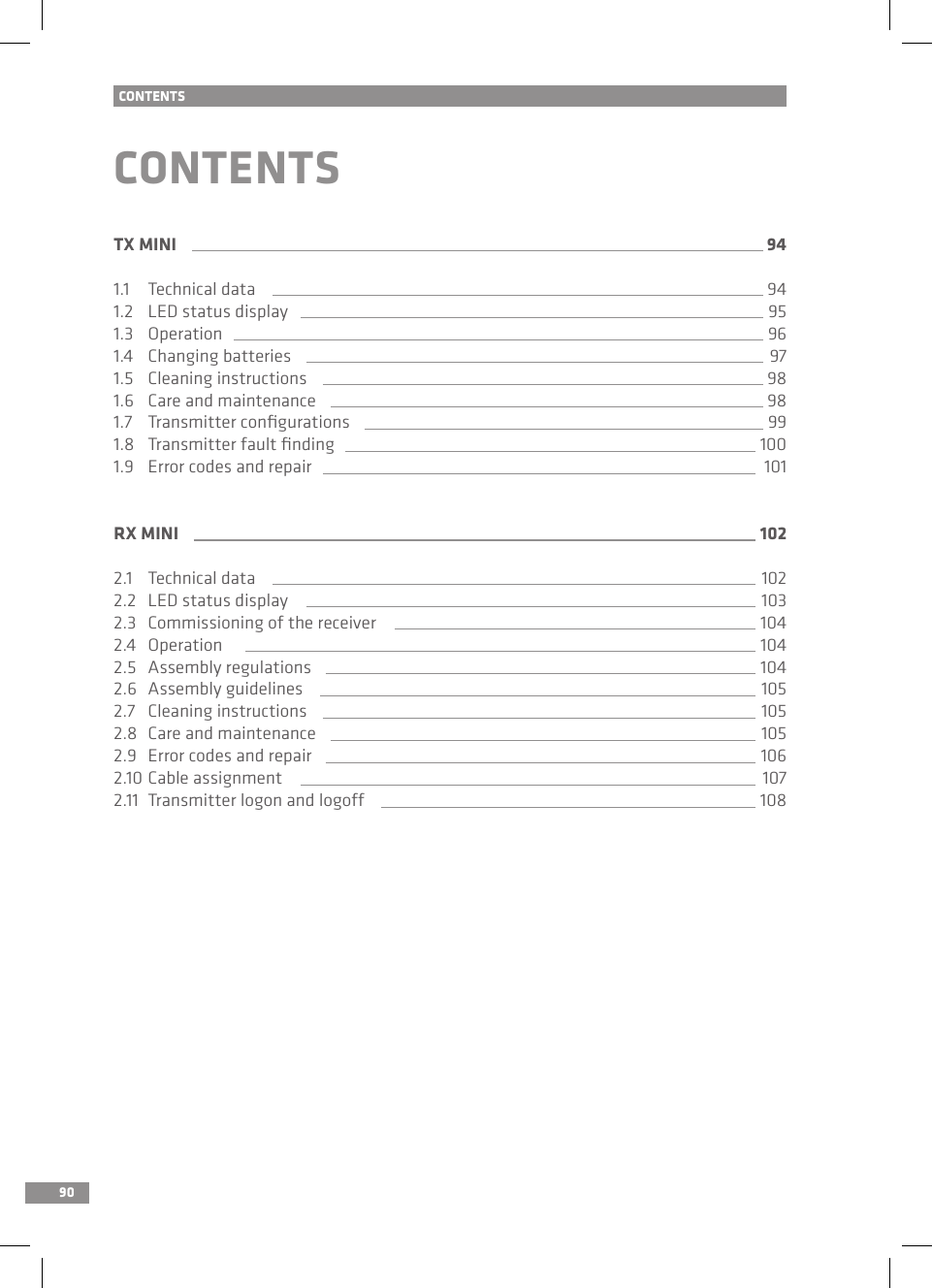 90CONTENTSCONTENTSTX MINI 941.1   Technical data 941.2   LED status display 951.3   Operation 961.4   Changing batteries 971.5   Cleaning instructions 981.6   Care and maintenance 981.7   Transmitter conﬁgurations 991.8  Transmitter fault ﬁnding 1001.9   Error codes and repair 101RX MINI 1022.1   Technical data 1022.2   LED status display 1032.3   Commissioning of the receiver 1042.4   Operation 1042.5   Assembly regulations 1042.6  Assembly guidelines 1052.7   Cleaning instructions 1052.8   Care and maintenance 1052.9   Error codes and repair 1062.10  Cable assignment 1072.11  Transmitter logon and logoff 108