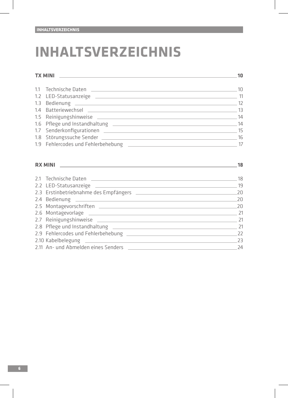 6INHALTSVERZEICHNISINHALTSVERZEICHNISTX MINI 101.1   Technische Daten 101.2   LED-Statusanzeige 111.3   Bedienung 121.4   Batteriewechsel 131.5   Reinigungshinweise 141.6   Pﬂege und Instandhaltung 141.7   Senderkonﬁgurationen 151.8  Störungssuche Sender 161.9   Fehlercodes und Fehlerbehebung 17RX MINI 182.1   Technische Daten 182.2   LED-Statusanzeige 192.3   Erstinbetriebnahme des Empfängers 202.4   Bedienung 202.5   Montagevorschriften 202.6  Montagevorlage 212.7   Reinigungshinweise 212.8   Pﬂege und Instandhaltung 212.9   Fehlercodes und Fehlerbehebung 222.10  Kabelbelegung 232.11  An- und Abmelden eines Senders 24