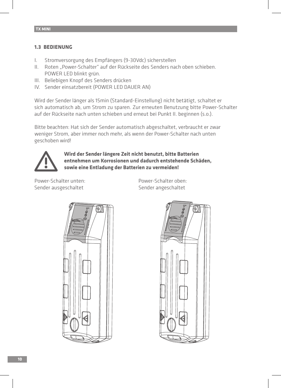 101.3  BEDIENUNGI.   Stromversorgung des Empfängers (9-30Vdc) sicherstellenII.  Roten „Power-Schalter“ auf der Rückseite des Senders nach oben schieben.   POWER LED blinkt grün.III.   Beliebigen Knopf des Senders drückenIV.   Sender einsatzbereit (POWER LED DAUER AN)Wird der Sender länger als 15min (Standard-Einstellung) nicht betätigt, schaltet er sich automatisch ab, um Strom zu sparen. Zur erneuten Benutzung bitte Power-Schalter auf der Rückseite nach unten schieben und erneut bei Punkt II. beginnen (s.o.).Bitte beachten: Hat sich der Sender automatisch abgeschaltet, verbraucht er zwar weniger Strom, aber immer noch mehr, als wenn der Power-Schalter nach unten geschoben wird!  Wird der Sender längere Zeit nicht benutzt, bitte Batterien   entnehmen um Korrosionen und dadurch entstehende Schäden,       sowie eine Entladung der Batterien zu vermeiden!Power-Schalter unten:  Power-Schalter oben:Sender ausgeschaltet  Sender angeschaltetTX MINI