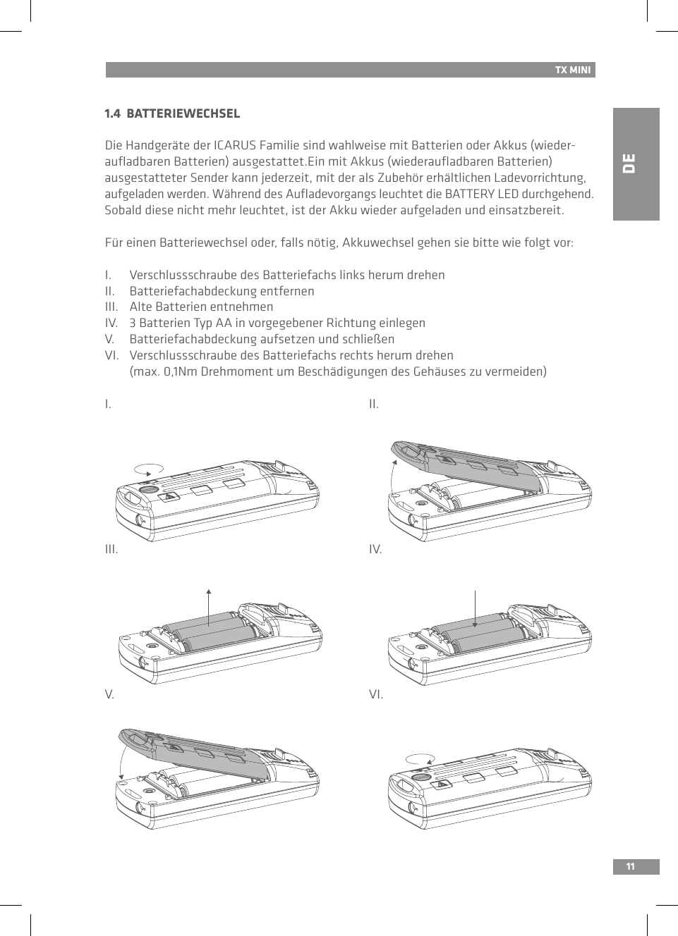 DE111.4  BATTERIEWECHSEL Die Handgeräte der ICARUS Familie sind wahlweise mit Batterien oder Akkus (wieder-auﬂadbaren Batterien) ausgestattet.Ein mit Akkus (wiederauﬂadbaren Batterien)  ausgestatteter Sender kann jederzeit, mit der als Zubehör erhältlichen Ladevorrichtung, aufgeladen werden. Während des Auﬂadevorgangs leuchtet die BATTERY LED durchgehend. Sobald diese nicht mehr leuchtet, ist der Akku wieder aufgeladen und einsatzbereit.Für einen Batteriewechsel oder, falls nötig, Akkuwechsel gehen sie bitte wie folgt vor:I.  Verschlussschraube des Batteriefachs links herum drehenII.  Batteriefachabdeckung entfernenIII.  Alte Batterien entnehmenIV.  3 Batterien Typ AA in vorgegebener Richtung einlegenV.  Batteriefachabdeckung aufsetzen und schließenVI.  Verschlussschraube des Batteriefachs rechts herum drehen   (max. 0,1Nm Drehmoment um Beschädigungen des Gehäuses zu vermeiden)I.          II.III.          IV.V.          VI.TX MINI