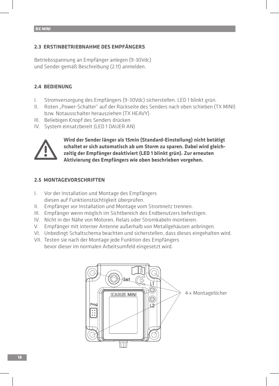 18RX MINI 2.3  ERSTINBETRIEBNAHME DES EMPFÄNGERSBetriebsspannung an Empfänger anlegen (9-30Vdc) und Sender gemäß Beschreibung (2.11) anmelden.2.4  BEDIENUNGI.  Stromversorgung des Empfängers (9-30Vdc) sicherstellen. LED 1 blinkt grün.II.  Roten „Power-Schalter“ auf der Rückseite des Senders nach oben schieben (TX MINI)   bzw. Notausschalter herausziehen (TX HEAVY).III.  Beliebigen Knopf des Senders drückenIV.  System einsatzbereit (LED 1 DAUER AN)  Wird der Sender länger als 15min (Standard-Einstellung) nicht betätigt   schaltet er sich automatisch ab um Storm zu sparen. Dabei wird gleich-  zeitig der Empfänger deaktiviert (LED 1 blinkt grün). Zur erneuten   Aktivierung des Empfängers wie oben beschrieben vorgehen.2.5  MONTAGEVORSCHRIFTENI.  Vor der Installation und Montage des Empfängers   diesen auf Funktionstüchtigkeit überprüfen.II.  Empfänger vor Installation und Montage vom Stromnetz trennen.III.  Empfänger wenn möglich im Sichtbereich des Endbenutzers befestigen.IV.  Nicht in der Nähe von Motoren, Relais oder Stromkabeln montieren.V.  Empfänger mit interner Antenne außerhalb von Metallgehäusen anbringen.VI.  Unbedingt Schaltschema beachten und sicherstellen, dass dieses eingehalten wird.VII.  Testen sie nach der Montage jede Funktion des Empfängers   bevor dieser im normalen Arbeitsumfeld eingesetzt wird.4 × Montagelöcher