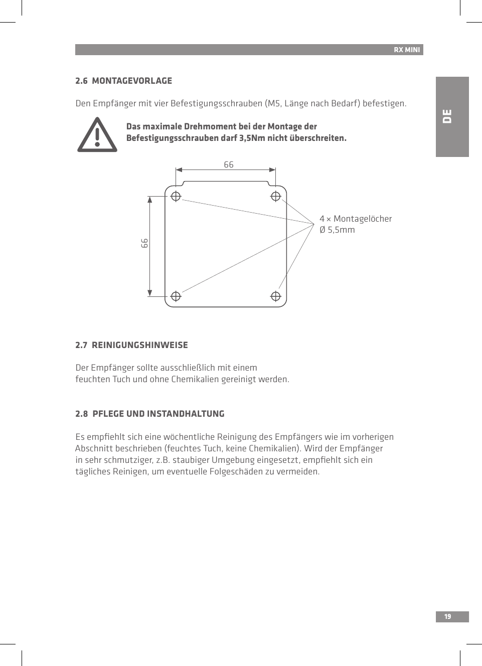 DE19RX MINI2.6  MONTAGEVORLAGEDen Empfänger mit vier Befestigungsschrauben (M5, Länge nach Bedarf) befestigen. Das maximale Drehmoment bei der Montage der   Befestigungsschrauben darf 3,5Nm nicht überschreiten.2.7  REINIGUNGSHINWEISEDer Empfänger sollte ausschließlich mit einem feuchten Tuch und ohne Chemikalien gereinigt werden.2.8  PFLEGE UND INSTANDHALTUNGEs empﬁehlt sich eine wöchentliche Reinigung des Empfängers wie im vorherigen Abschnitt beschrieben (feuchtes Tuch, keine Chemikalien). Wird der Empfängerin sehr schmutziger, z.B. staubiger Umgebung eingesetzt, empﬁehlt sich ein tägliches Reinigen, um eventuelle Folgeschäden zu vermeiden.66664 × MontagelöcherØ 5,5mm