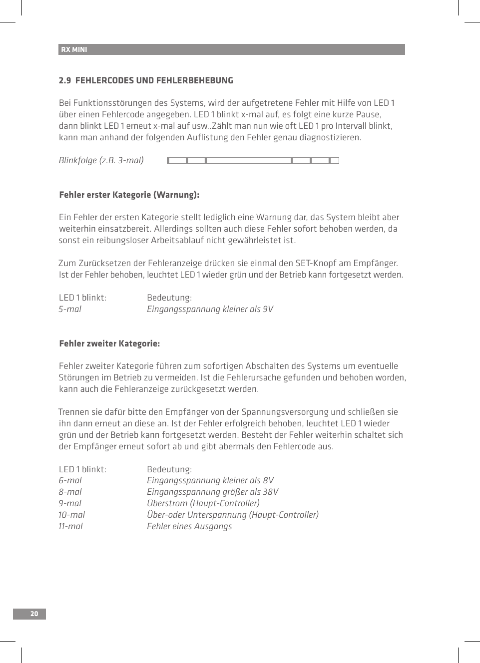 20RX MINI 2.9  FEHLERCODES UND FEHLERBEHEBUNGBei Funktionsstörungen des Systems, wird der aufgetretene Fehler mit Hilfe von LED 1 über einen Fehlercode angegeben. LED 1 blinkt x-mal auf, es folgt eine kurze Pause, dann blinkt LED 1 erneut x-mal auf usw..Zählt man nun wie oft LED 1 pro Intervall blinkt, kann man anhand der folgenden Auﬂistung den Fehler genau diagnostizieren.Blinkfolge (z.B. 3-mal)Fehler erster Kategorie (Warnung):Ein Fehler der ersten Kategorie stellt lediglich eine Warnung dar, das System bleibt aber weiterhin einsatzbereit. Allerdings sollten auch diese Fehler sofort behoben werden, da sonst ein reibungsloser Arbeitsablauf nicht gewährleistet ist. Zum Zurücksetzen der Fehleranzeige drücken sie einmal den SET-Knopf am Empfänger. Ist der Fehler behoben, leuchtet LED 1 wieder grün und der Betrieb kann fortgesetzt werden.LED 1 blinkt:  Bedeutung:5-mal  Eingangsspannung kleiner als 9VFehler zweiter Kategorie:Fehler zweiter Kategorie führen zum sofortigen Abschalten des Systems um eventuelle Störungen im Betrieb zu vermeiden. Ist die Fehlerursache gefunden und behoben worden, kann auch die Fehleranzeige zurückgesetzt werden.Trennen sie dafür bitte den Empfänger von der Spannungsversorgung und schließen sie ihn dann erneut an diese an. Ist der Fehler erfolgreich behoben, leuchtet LED 1 wieder grün und der Betrieb kann fortgesetzt werden. Besteht der Fehler weiterhin schaltet sich der Empfänger erneut sofort ab und gibt abermals den Fehlercode aus.LED 1 blinkt:  Bedeutung:6-mal  Eingangsspannung kleiner als 8V8-mal  Eingangsspannung größer als 38V9-mal  Überstrom (Haupt-Controller)10-mal  Über-oder Unterspannung (Haupt-Controller)11-mal  Fehler eines Ausgangs