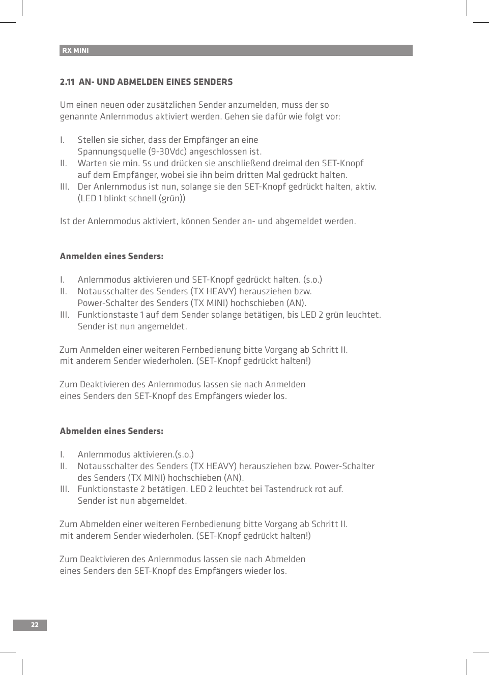 22RX MINI 2.11  AN- UND ABMELDEN EINES SENDERSUm einen neuen oder zusätzlichen Sender anzumelden, muss der so genannte Anlernmodus aktiviert werden. Gehen sie dafür wie folgt vor:I.  Stellen sie sicher, dass der Empfänger an eine   Spannungsquelle (9-30Vdc) angeschlossen ist.II.  Warten sie min. 5s und drücken sie anschließend dreimal den SET-Knopf   auf dem Empfänger, wobei sie ihn beim dritten Mal gedrückt halten.III.  Der Anlernmodus ist nun, solange sie den SET-Knopf gedrückt halten, aktiv.   (LED 1 blinkt schnell (grün))Ist der Anlernmodus aktiviert, können Sender an- und abgemeldet werden.Anmelden eines Senders:I.  Anlernmodus aktivieren und SET-Knopf gedrückt halten. (s.o.)II.  Notausschalter des Senders (TX HEAVY) herausziehen bzw.   Power-Schalter des Senders (TX MINI) hochschieben (AN).III.  Funktionstaste 1 auf dem Sender solange betätigen, bis LED 2 grün leuchtet.   Sender ist nun angemeldet.Zum Anmelden einer weiteren Fernbedienung bitte Vorgang ab Schritt II. mit anderem Sender wiederholen. (SET-Knopf gedrückt halten!)Zum Deaktivieren des Anlernmodus lassen sie nach Anmelden eines Senders den SET-Knopf des Empfängers wieder los.Abmelden eines Senders:I.  Anlernmodus aktivieren.(s.o.)II.  Notausschalter des Senders (TX HEAVY) herausziehen bzw. Power-Schalter   des Senders (TX MINI) hochschieben (AN).III.  Funktionstaste 2 betätigen. LED 2 leuchtet bei Tastendruck rot auf.   Sender ist nun abgemeldet.Zum Abmelden einer weiteren Fernbedienung bitte Vorgang ab Schritt II. mit anderem Sender wiederholen. (SET-Knopf gedrückt halten!)Zum Deaktivieren des Anlernmodus lassen sie nach Abmelden eines Senders den SET-Knopf des Empfängers wieder los.