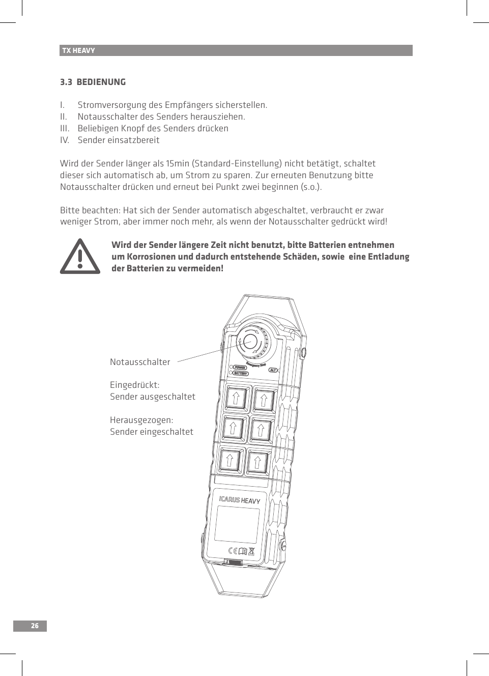 26TX HEAVY3.3  BEDIENUNGI.  Stromversorgung des Empfängers sicherstellen.II.  Notausschalter des Senders herausziehen.III.  Beliebigen Knopf des Senders drückenIV.  Sender einsatzbereitWird der Sender länger als 15min (Standard-Einstellung) nicht betätigt, schaltet dieser sich automatisch ab, um Strom zu sparen. Zur erneuten Benutzung bitte Notausschalter drücken und erneut bei Punkt zwei beginnen (s.o.).Bitte beachten: Hat sich der Sender automatisch abgeschaltet, verbraucht er zwar weniger Strom, aber immer noch mehr, als wenn der Notausschalter gedrückt wird! Wird der Sender längere Zeit nicht benutzt, bitte Batterien entnehmen   um Korrosionen und dadurch entstehende Schäden, sowie  eine Entladung   der Batterien zu vermeiden!NotausschalterEingedrückt:Sender ausgeschaltetHerausgezogen:Sender eingeschaltet