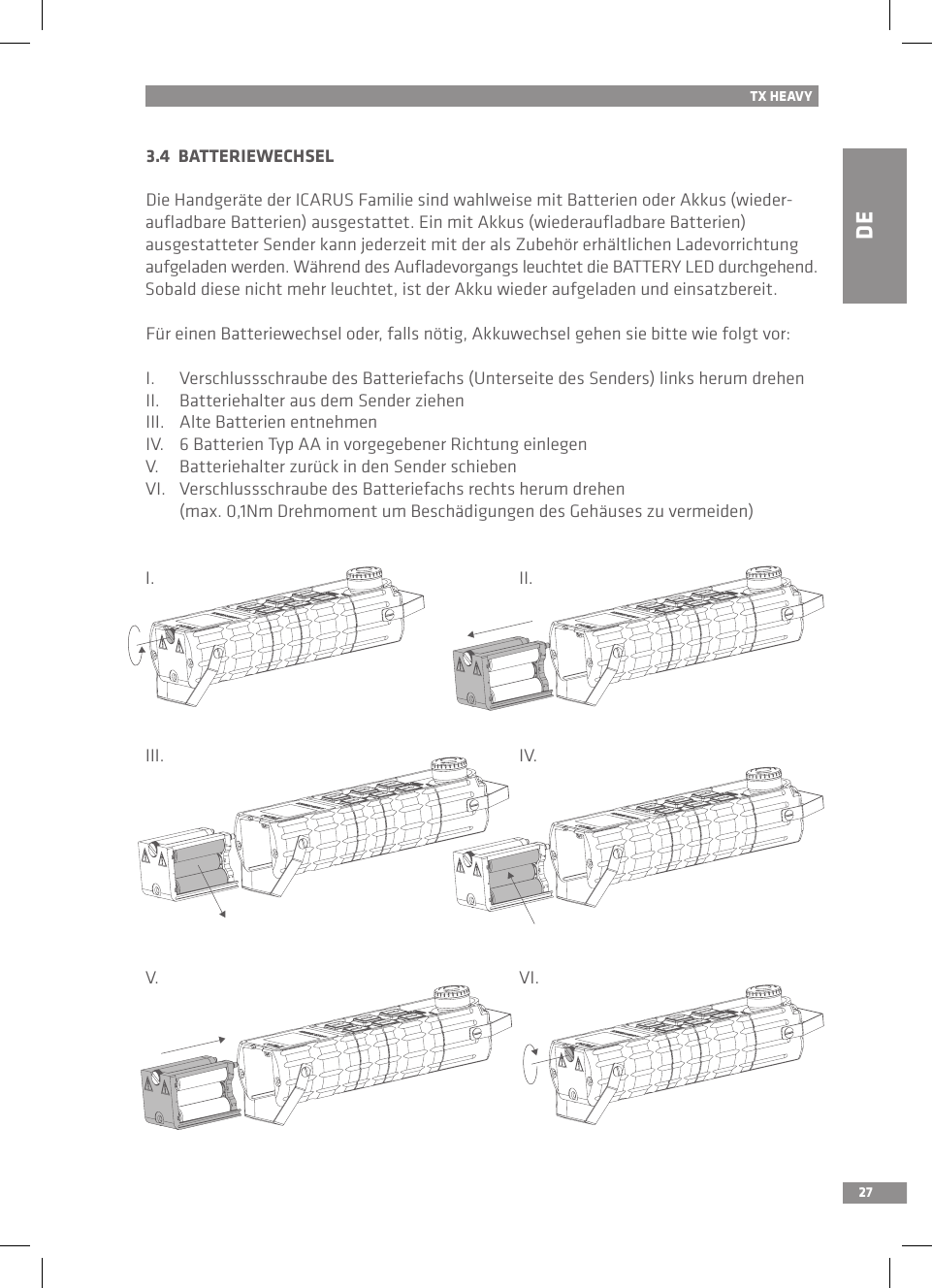 DE27TX HEAVY3.4  BATTERIEWECHSELDie Handgeräte der ICARUS Familie sind wahlweise mit Batterien oder Akkus (wieder-auﬂadbare Batterien) ausgestattet. Ein mit Akkus (wiederauﬂadbare Batterien)  ausgestatteter Sender kann jederzeit mit der als Zubehör erhältlichen Ladevorrichtung aufgeladen werden. Während des Auﬂadevorgangs leuchtet die BATTERY LED durchgehend. Sobald diese nicht mehr leuchtet, ist der Akku wieder aufgeladen und einsatzbereit.Für einen Batteriewechsel oder, falls nötig, Akkuwechsel gehen sie bitte wie folgt vor:I.  Verschlussschraube des Batteriefachs (Unterseite des Senders) links herum drehenII.  Batteriehalter aus dem Sender ziehenIII.  Alte Batterien entnehmenIV.  6 Batterien Typ AA in vorgegebener Richtung einlegenV.  Batteriehalter zurück in den Sender schiebenVI.  Verschlussschraube des Batteriefachs rechts herum drehen   (max. 0,1Nm Drehmoment um Beschädigungen des Gehäuses zu vermeiden)I.III.V.II.IV.VI.