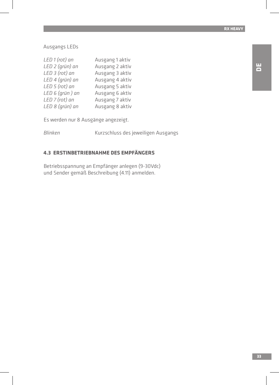 DE33RX HEAVYAusgangs LEDsLED 1 (rot) an  Ausgang 1 aktivLED 2 (grün) an  Ausgang 2 aktivLED 3 (rot) an  Ausgang 3 aktivLED 4 (grün) an  Ausgang 4 aktivLED 5 (rot) an  Ausgang 5 aktivLED 6 (grün ) an  Ausgang 6 aktivLED 7 (rot) an  Ausgang 7 aktivLED 8 (grün) an  Ausgang 8 aktivEs werden nur 8 Ausgänge angezeigt.Blinken  Kurzschluss des jeweiligen Ausgangs4.3  ERSTINBETRIEBNAHME DES EMPFÄNGERSBetriebsspannung an Empfänger anlegen (9-30Vdc) und Sender gemäß Beschreibung (4.11) anmelden.