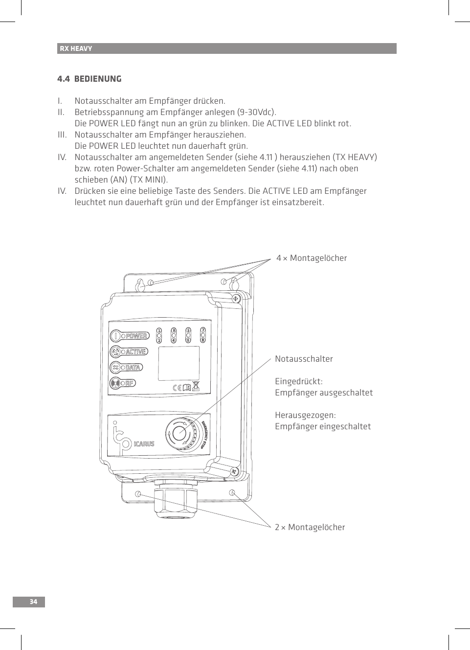 344.4  BEDIENUNGI.  Notausschalter am Empfänger drücken.II.  Betriebsspannung am Empfänger anlegen (9-30Vdc).  Die POWER LED fängt nun an grün zu blinken. Die ACTIVE LED blinkt rot.III.  Notausschalter am Empfänger herausziehen.   Die POWER LED leuchtet nun dauerhaft grün.IV.  Notausschalter am angemeldeten Sender (siehe 4.11 ) herausziehen (TX HEAVY)   bzw. roten Power-Schalter am angemeldeten Sender (siehe 4.11) nach oben   schieben (AN) (TX MINI).IV.  Drücken sie eine beliebige Taste des Senders. Die ACTIVE LED am Empfänger   leuchtet nun dauerhaft grün und der Empfänger ist einsatzbereit.4 × MontagelöcherRX HEAVYNotausschalterEingedrückt:Empfänger ausgeschaltetHerausgezogen:Empfänger eingeschaltet2 × Montagelöcher