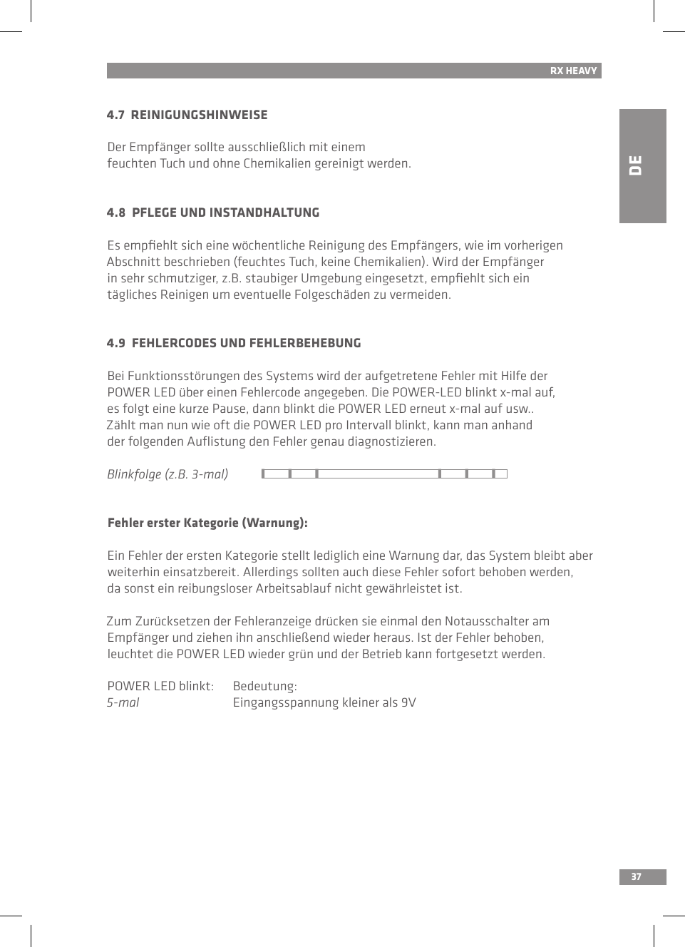 DE37RX HEAVY4.7  REINIGUNGSHINWEISEDer Empfänger sollte ausschließlich mit einem feuchten Tuch und ohne Chemikalien gereinigt werden.4.8  PFLEGE UND INSTANDHALTUNGEs empﬁehlt sich eine wöchentliche Reinigung des Empfängers, wie im vorherigen Abschnitt beschrieben (feuchtes Tuch, keine Chemikalien). Wird der Empfängerin sehr schmutziger, z.B. staubiger Umgebung eingesetzt, empﬁehlt sich ein tägliches Reinigen um eventuelle Folgeschäden zu vermeiden.4.9  FEHLERCODES UND FEHLERBEHEBUNGBei Funktionsstörungen des Systems wird der aufgetretene Fehler mit Hilfe der POWER LED über einen Fehlercode angegeben. Die POWER-LED blinkt x-mal auf, es folgt eine kurze Pause, dann blinkt die POWER LED erneut x-mal auf usw..Zählt man nun wie oft die POWER LED pro Intervall blinkt, kann man anhand der folgenden Auﬂistung den Fehler genau diagnostizieren.Blinkfolge (z.B. 3-mal)Fehler erster Kategorie (Warnung):Ein Fehler der ersten Kategorie stellt lediglich eine Warnung dar, das System bleibt aber weiterhin einsatzbereit. Allerdings sollten auch diese Fehler sofort behoben werden, da sonst ein reibungsloser Arbeitsablauf nicht gewährleistet ist. Zum Zurücksetzen der Fehleranzeige drücken sie einmal den Notausschalter am Empfänger und ziehen ihn anschließend wieder heraus. Ist der Fehler behoben, leuchtet die POWER LED wieder grün und der Betrieb kann fortgesetzt werden.POWER LED blinkt:  Bedeutung:5-mal  Eingangsspannung kleiner als 9V