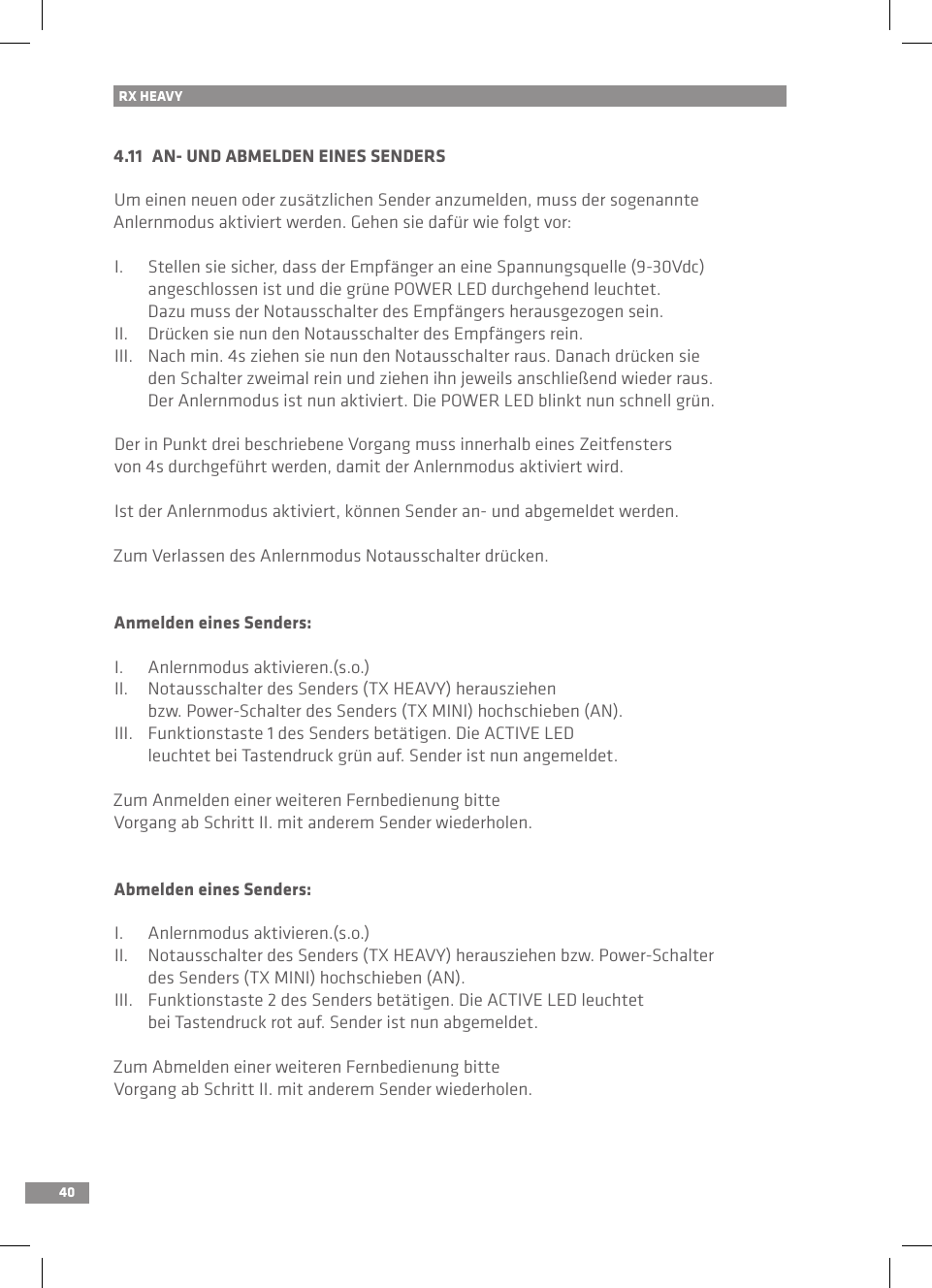 404.11  AN- UND ABMELDEN EINES SENDERSUm einen neuen oder zusätzlichen Sender anzumelden, muss der sogenannte Anlernmodus aktiviert werden. Gehen sie dafür wie folgt vor:I.  Stellen sie sicher, dass der Empfänger an eine Spannungsquelle (9-30Vdc)   angeschlossen ist und die grüne POWER LED durchgehend leuchtet.   Dazu muss der Notausschalter des Empfängers herausgezogen sein.II.  Drücken sie nun den Notausschalter des Empfängers rein.III.  Nach min. 4s ziehen sie nun den Notausschalter raus. Danach drücken sie   den Schalter zweimal rein und ziehen ihn jeweils anschließend wieder raus.   Der Anlernmodus ist nun aktiviert. Die POWER LED blinkt nun schnell grün.Der in Punkt drei beschriebene Vorgang muss innerhalb eines Zeitfensters von 4s durchgeführt werden, damit der Anlernmodus aktiviert wird.Ist der Anlernmodus aktiviert, können Sender an- und abgemeldet werden.Zum Verlassen des Anlernmodus Notausschalter drücken.Anmelden eines Senders:I.  Anlernmodus aktivieren.(s.o.)II.  Notausschalter des Senders (TX HEAVY) herausziehen   bzw. Power-Schalter des Senders (TX MINI) hochschieben (AN).III.  Funktionstaste 1 des Senders betätigen. Die ACTIVE LED  leuchtet bei Tastendruck grün auf. Sender ist nun angemeldet.Zum Anmelden einer weiteren Fernbedienung bitte Vorgang ab Schritt II. mit anderem Sender wiederholen. Abmelden eines Senders:I.  Anlernmodus aktivieren.(s.o.)II.  Notausschalter des Senders (TX HEAVY) herausziehen bzw. Power-Schalter   des Senders (TX MINI) hochschieben (AN).III.  Funktionstaste 2 des Senders betätigen. Die ACTIVE LED leuchtet   bei Tastendruck rot auf. Sender ist nun abgemeldet.Zum Abmelden einer weiteren Fernbedienung bitte Vorgang ab Schritt II. mit anderem Sender wiederholen. RX HEAVY