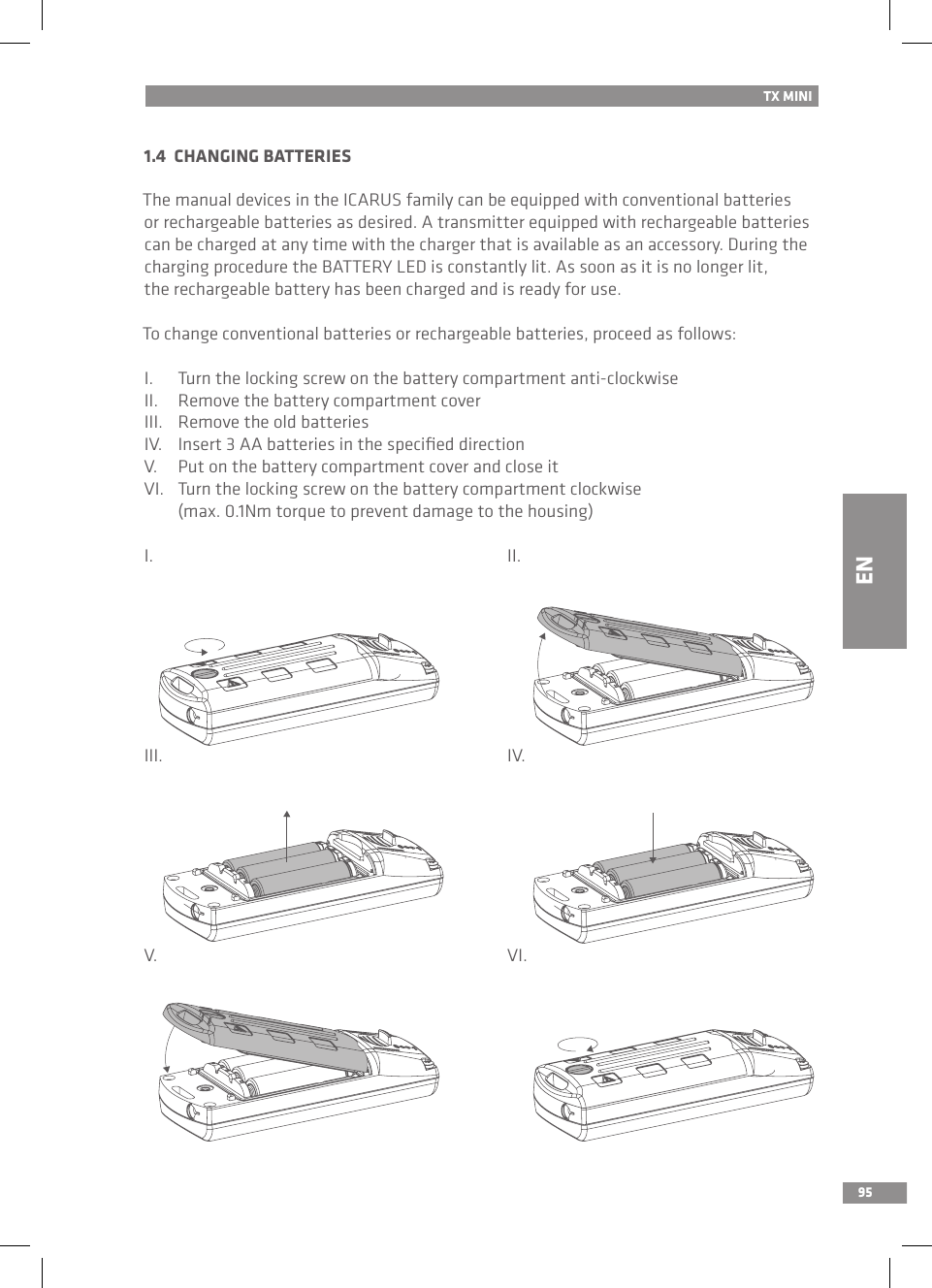 951.4  CHANGING BATTERIES  The manual devices in the ICARUS family can be equipped with conventional batteries or rechargeable batteries as desired. A transmitter equipped with rechargeable batteries can be charged at any time with the charger that is available as an accessory. During the charging procedure the BATTERY LED is constantly lit. As soon as it is no longer lit, the rechargeable battery has been charged and is ready for use.To change conventional batteries or rechargeable batteries, proceed as follows:I.  Turn the locking screw on the battery compartment anti-clockwiseII.  Remove the battery compartment coverIII.  Remove the old batteriesIV.  Insert 3 AA batteries in the speciﬁed directionV.  Put on the battery compartment cover and close itVI.  Turn the locking screw on the battery compartment clockwise   (max. 0.1Nm torque to prevent damage to the housing)I.          II.III.          IV.V.          VI.TX MINIEN