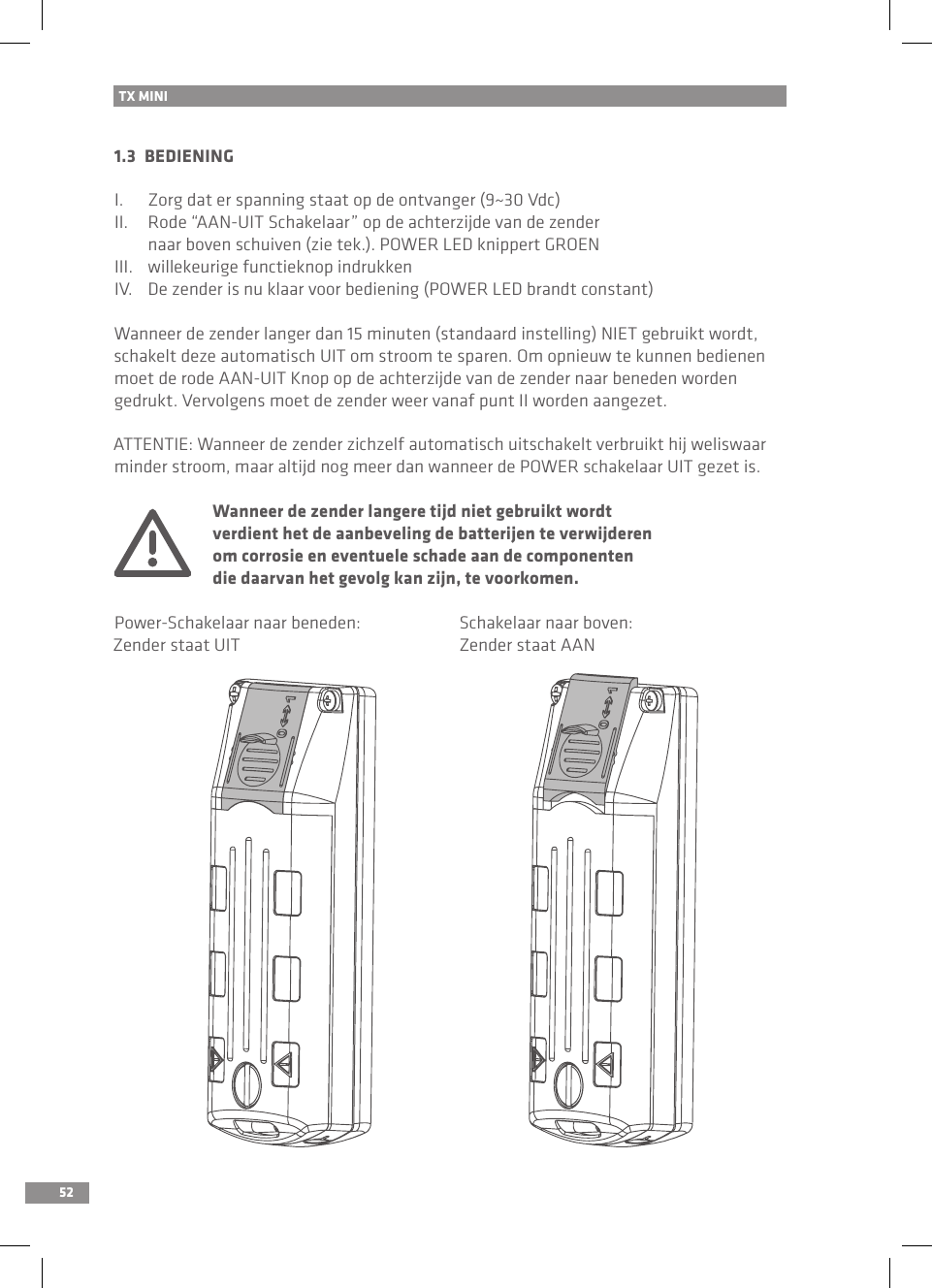 521.3  BEDIENINGI.  Zorg dat er spanning staat op de ontvanger (9~30 Vdc)II.  Rode “AAN-UIT Schakelaar” op de achterzijde van de zender   naar boven schuiven (zie tek.). POWER LED knippert GROENIII.  willekeurige functieknop indrukkenIV.  De zender is nu klaar voor bediening (POWER LED brandt constant)Wanneer de zender langer dan 15 minuten (standaard instelling) NIET gebruikt wordt, schakelt deze automatisch UIT om stroom te sparen. Om opnieuw te kunnen bedienen moet de rode AAN-UIT Knop op de achterzijde van de zender naar beneden worden gedrukt. Vervolgens moet de zender weer vanaf punt II worden aangezet.ATTENTIE: Wanneer de zender zichzelf automatisch uitschakelt verbruikt hij weliswaar minder stroom, maar altijd nog meer dan wanneer de POWER schakelaar UIT gezet is.  Wanneer de zender langere tijd niet gebruikt wordt   verdient het de aanbeveling de batterijen te verwijderen   om corrosie en eventuele schade aan de componenten   die daarvan het gevolg kan zijn, te voorkomen.Power-Schakelaar naar beneden:  Schakelaar naar boven:Zender staat UIT  Zender staat AANTX MINI