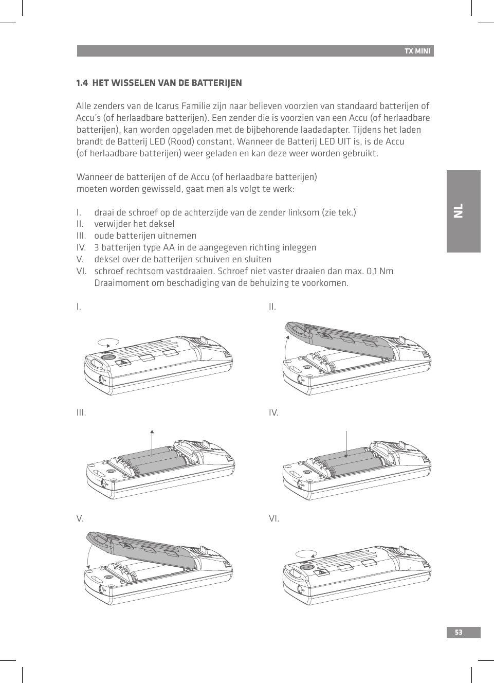 531.4  HET WISSELEN VAN DE BATTERIJEN Alle zenders van de Icarus Familie zijn naar believen voorzien van standaard batterijen of Accu’s (of herlaadbare batterijen). Een zender die is voorzien van een Accu (of herlaadbare batterijen), kan worden opgeladen met de bijbehorende laadadapter. Tijdens het laden brandt de Batterij LED (Rood) constant. Wanneer de Batterij LED UIT is, is de Accu (of herlaadbare batterijen) weer geladen en kan deze weer worden gebruikt.Wanneer de batterijen of de Accu (of herlaadbare batterijen) moeten worden gewisseld, gaat men als volgt te werk:I.  draai de schroef op de achterzijde van de zender linksom (zie tek.)II.  verwijder het deksel III.  oude batterijen uitnemenIV.  3 batterijen type AA in de aangegeven richting inleggenV.  deksel over de batterijen schuiven en sluitenVI.  schroef rechtsom vastdraaien. Schroef niet vaster draaien dan max. 0,1 Nm   Draaimoment om beschadiging van de behuizing te voorkomen.I.          II.III.          IV.V.          VI.TX MININL