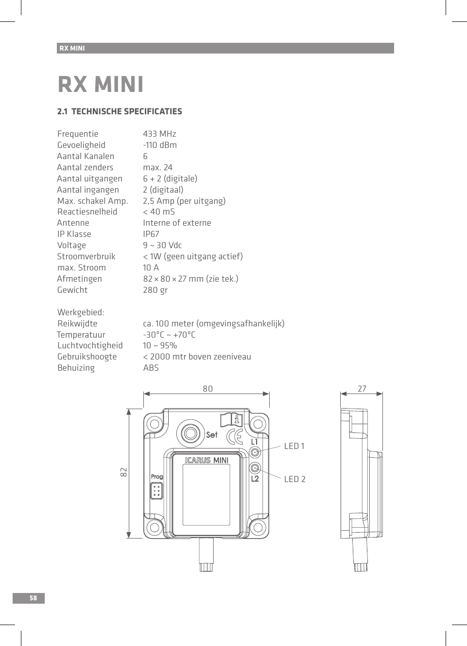 58RX MINI RX MINI2.1  TECHNISCHE SPECIFICATIESFrequentie  433 MHzGevoeligheid  -110 dBmAantal Kanalen  6Aantal zenders  max. 24 Aantal uitgangen  6 + 2 (digitale)Aantal ingangen  2 (digitaal)Max. schakel Amp.  2,5 Amp (per uitgang)Reactiesnelheid  &lt; 40 mSAntenne  Interne of externeIP Klasse  IP67Voltage  9 ~ 30 VdcStroomverbruik  &lt; 1W (geen uitgang actief)max. Stroom  10 AAfmetingen  82 × 80 × 27 mm (zie tek.)Gewicht  280 grWerkgebied:Reikwijdte  ca. 100 meter (omgevingsafhankelijk)Temperatuur  -30ºC ~ +70ºC Luchtvochtigheid  10 ~ 95%Gebruikshoogte  &lt; 2000 mtr boven zeeniveauBehuizing  ABSLED 1LED 280 2782