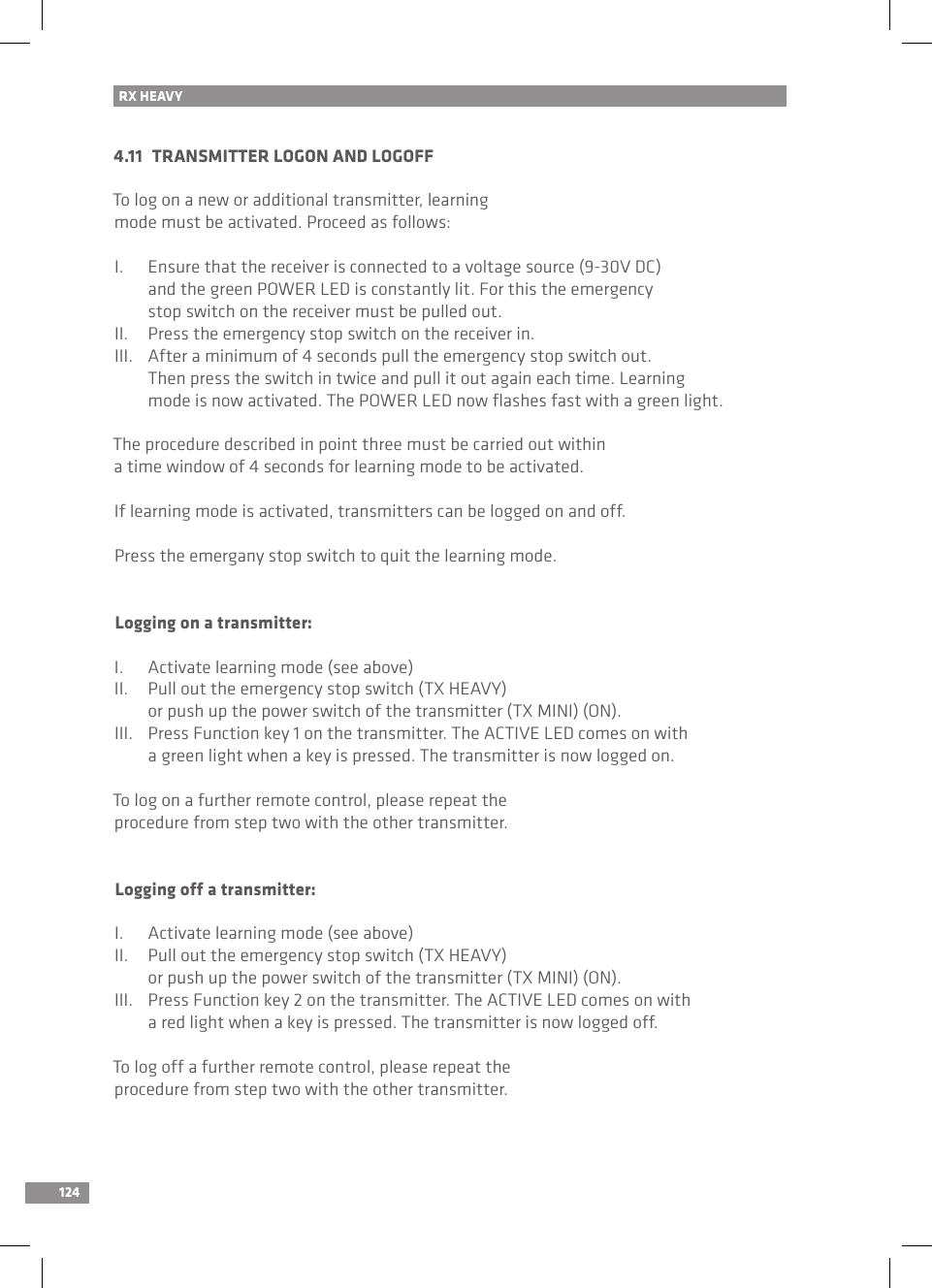 1244.11  TRANSMITTER LOGON AND LOGOFFTo log on a new or additional transmitter, learning mode must be activated. Proceed as follows:I.  Ensure that the receiver is connected to a voltage source (9-30V DC)   and the green POWER LED is constantly lit. For this the emergency   stop switch on the receiver must be pulled out.II.  Press the emergency stop switch on the receiver in.III.  After a minimum of 4 seconds pull the emergency stop switch out.   Then press the switch in twice and pull it out again each time. Learning   mode is now activated. The POWER LED now ﬂashes fast with a green light.The procedure described in point three must be carried out within a time window of 4 seconds for learning mode to be activated.If learning mode is activated, transmitters can be logged on and off.Press the emergany stop switch to quit the learning mode.Logging on a transmitter:I.  Activate learning mode (see above)II.  Pull out the emergency stop switch (TX HEAVY)   or push up the power switch of the transmitter (TX MINI) (ON).III.  Press Function key 1 on the transmitter. The ACTIVE LED comes on with   a green light when a key is pressed. The transmitter is now logged on.To log on a further remote control, please repeat the procedure from step two with the other transmitter.Logging off a transmitter:I.  Activate learning mode (see above)II.  Pull out the emergency stop switch (TX HEAVY)   or push up the power switch of the transmitter (TX MINI) (ON).III.  Press Function key 2 on the transmitter. The ACTIVE LED comes on with   a red light when a key is pressed. The transmitter is now logged off.To log off a further remote control, please repeat the procedure from step two with the other transmitter.RX HEAVY