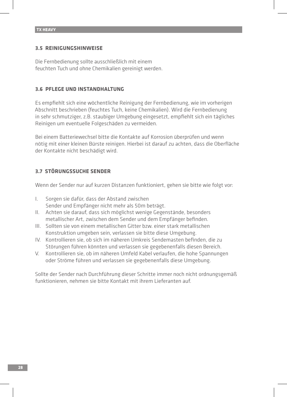 28TX HEAVY3.5  REINIGUNGSHINWEISEDie Fernbedienung sollte ausschließlich mit einem feuchten Tuch und ohne Chemikalien gereinigt werden.3.6  PFLEGE UND INSTANDHALTUNGEs empﬁehlt sich eine wöchentliche Reinigung der Fernbedienung, wie im vorherigen Abschnitt beschrieben (feuchtes Tuch, keine Chemikalien). Wird die Fernbedienung in sehr schmutziger, z.B. staubiger Umgebung eingesetzt, empﬁehlt sich ein tägliches Reinigen um eventuelle Folgeschäden zu vermeiden.Bei einem Batteriewechsel bitte die Kontakte auf Korrosion überprüfen und wenn nötig mit einer kleinen Bürste reinigen. Hierbei ist darauf zu achten, dass die Oberﬂäche der Kontakte nicht beschädigt wird.3.7  STÖRUNGSSUCHE SENDERWenn der Sender nur auf kurzen Distanzen funktioniert, gehen sie bitte wie folgt vor:I.  Sorgen sie dafür, dass der Abstand zwischen   Sender und Empfänger nicht mehr als 50m beträgt.II.  Achten sie darauf, dass sich möglichst wenige Gegenstände, besonders   metallischer Art, zwischen dem Sender und dem Empfänger beﬁnden.III.  Sollten sie von einem metallischen Gitter bzw. einer stark metallischen   Konstruktion umgeben sein, verlassen sie bitte diese Umgebung.IV.  Kontrollieren sie, ob sich im näheren Umkreis Sendemasten beﬁnden, die zu   Störungen führen könnten und verlassen sie gegebenenfalls diesen Bereich.V.  Kontrollieren sie, ob im näheren Umfeld Kabel verlaufen, die hohe Spannungen   oder Ströme führen und verlassen sie gegebenenfalls diese Umgebung.Sollte der Sender nach Durchführung dieser Schritte immer noch nicht ordnungsgemäß funktionieren, nehmen sie bitte Kontakt mit ihrem Lieferanten auf.