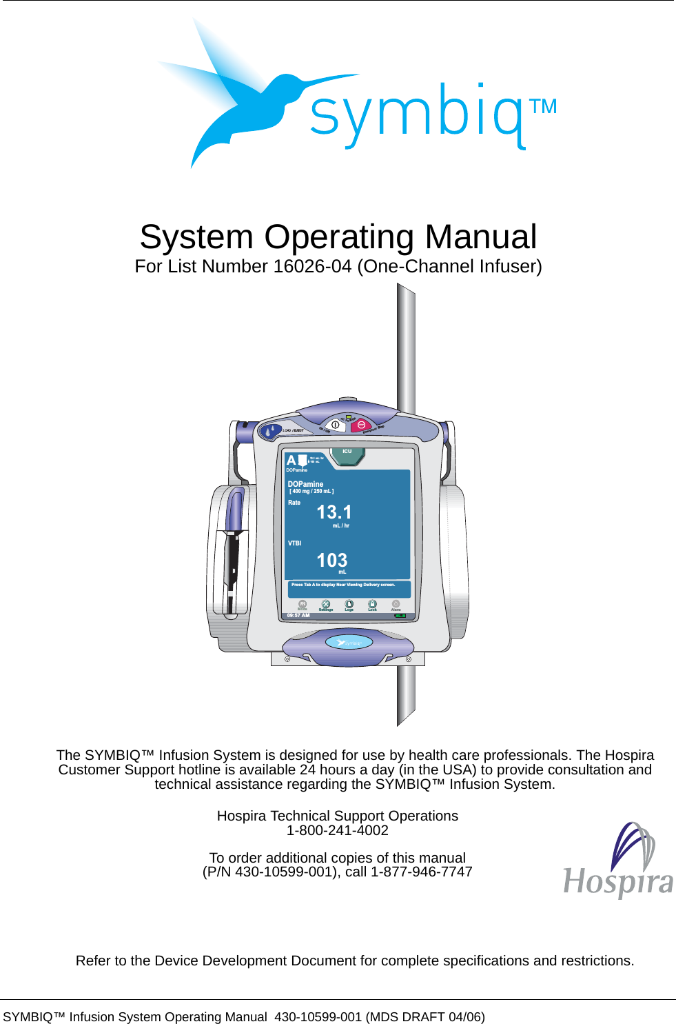  SYMBIQ™ Infusion System Operating Manual  430-10599-001 (MDS DRAFT 04/06) System Operating ManualFor List Number 16026-04 (One-Channel Infuser)The SYMBIQ™ Infusion System is designed for use by health care professionals. The Hospira Customer Support hotline is available 24 hours a day (in the USA) to provide consultation and technical assistance regarding the SYMBIQ™ Infusion System.FRefer to the Device Development Document for complete specifications and restrictions.Hospira Technical Support Operations1-800-241-4002To order additional copies of this manual(P/N 430-10599-001), call 1-877-946-7747LOAD / EJECTSTOPACPOWEREmergencyStopOn/Off09:57 AMPress Tab A to display Near Viewing Delivery screen.A13.1 mL / hr13.1mL / hr103 mL103mLVTBI[ 400 mg / 250 mL ]DOPamineRateSettings Logs LockModeICUAlarmDOPamine