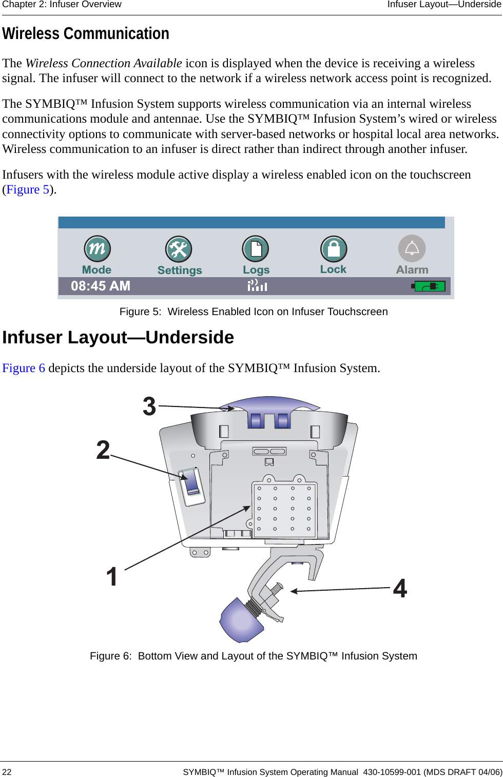  22 SYMBIQ™ Infusion System Operating Manual  430-10599-001 (MDS DRAFT 04/06)Chapter 2: Infuser Overview Infuser Layout—UndersideWireless CommunicationThe Wireless Connection Available icon is displayed when the device is receiving a wireless signal. The infuser will connect to the network if a wireless network access point is recognized.The SYMBIQ™ Infusion System supports wireless communication via an internal wireless communications module and antennae. Use the SYMBIQ™ Infusion System’s wired or wireless connectivity options to communicate with server-based networks or hospital local area networks. Wireless communication to an infuser is direct rather than indirect through another infuser. Infusers with the wireless module active display a wireless enabled icon on the touchscreen (Figure 5). Figure 5:  Wireless Enabled Icon on Infuser TouchscreenInfuser Layout—UndersideFigure 6 depicts the underside layout of the SYMBIQ™ Infusion System. Figure 6:  Bottom View and Layout of the SYMBIQ™ Infusion SystemSettings Logs Lock08:45 AMMode Alarm2341