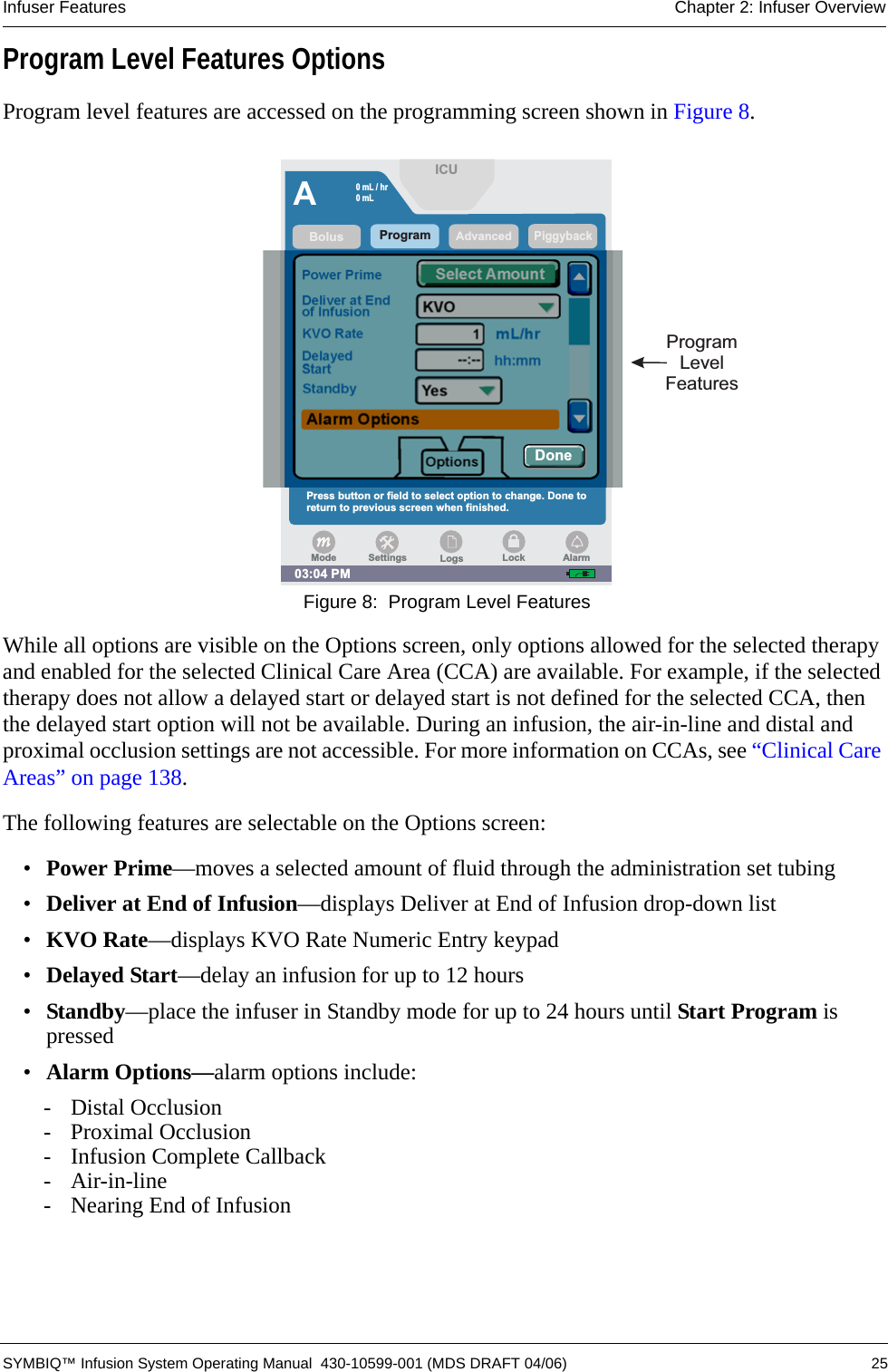 Infuser Features Chapter 2: Infuser Overview SYMBIQ™ Infusion System Operating Manual  430-10599-001 (MDS DRAFT 04/06) 25Program Level Features OptionsProgram level features are accessed on the programming screen shown in Figure 8. Figure 8:  Program Level FeaturesWhile all options are visible on the Options screen, only options allowed for the selected therapy and enabled for the selected Clinical Care Area (CCA) are available. For example, if the selected therapy does not allow a delayed start or delayed start is not defined for the selected CCA, then the delayed start option will not be available. During an infusion, the air-in-line and distal and proximal occlusion settings are not accessible. For more information on CCAs, see “Clinical Care Areas” on page 138.The following features are selectable on the Options screen:•Power Prime—moves a selected amount of fluid through the administration set tubing•Deliver at End of Infusion—displays Deliver at End of Infusion drop-down list•KVO Rate—displays KVO Rate Numeric Entry keypad•Delayed Start—delay an infusion for up to 12 hours•Standby—place the infuser in Standby mode for up to 24 hours until Start Program is pressed•Alarm Options—alarm options include:- Distal Occlusion- Proximal Occlusion- Infusion Complete Callback- Air-in-line- Nearing End of InfusionProgramLevelFeaturesAPiggybackKVO RateDelayedStartDeliver at Endof InfusionPower Prime1--:--Standbyhh:mmmL/hrAdvancedYesKVOAlarm OptionsOptionsProgram03:04 PMSelect AmountBolusPress button or field to select option to change. Done toreturn to previous screen when finished.ICUDone0mL/hr0mLLogsSettings LockModeAlarm