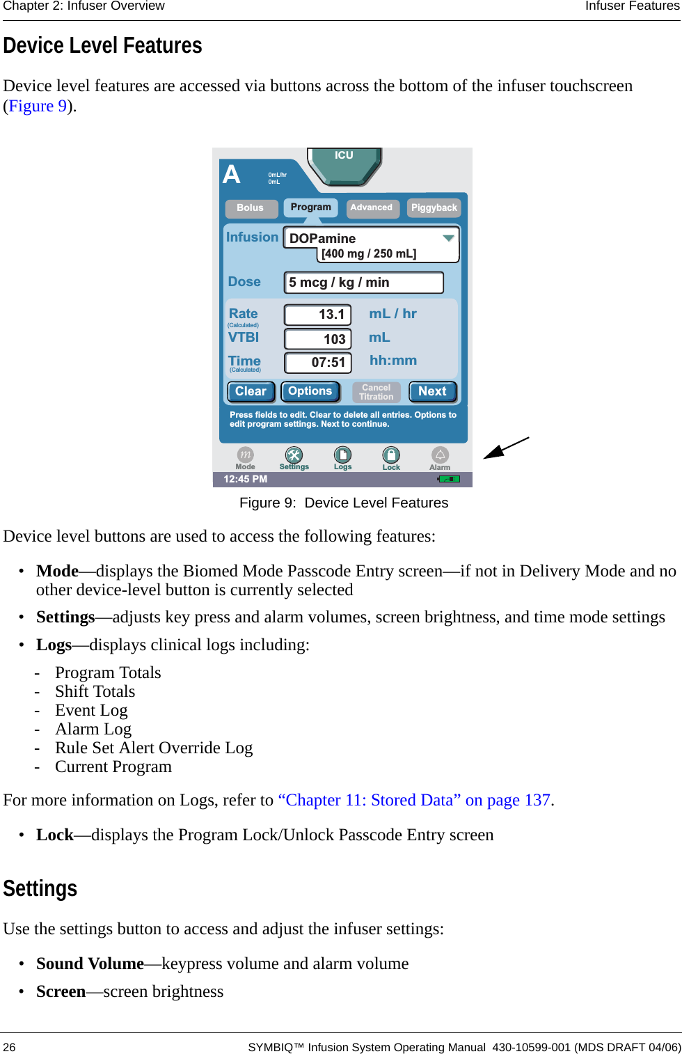  26 SYMBIQ™ Infusion System Operating Manual  430-10599-001 (MDS DRAFT 04/06)Chapter 2: Infuser Overview Infuser FeaturesDevice Level FeaturesDevice level features are accessed via buttons across the bottom of the infuser touchscreen (Figure 9). Figure 9:  Device Level FeaturesDevice level buttons are used to access the following features:•Mode—displays the Biomed Mode Passcode Entry screen—if not in Delivery Mode and no other device-level button is currently selected•Settings—adjusts key press and alarm volumes, screen brightness, and time mode settings•Logs—displays clinical logs including:- Program Totals- Shift Totals- Event Log-Alarm Log- Rule Set Alert Override Log- Current ProgramFor more information on Logs, refer to “Chapter 11: Stored Data” on page 137.•Lock—displays the Program Lock/Unlock Passcode Entry screenSettingsUse the settings button to access and adjust the infuser settings:•Sound Volume—keypress volume and alarm volume•Screen—screen brightness12:45 PMAProgramPiggybackRateDoseInfusion5mcg/kg/min13.110307:51VTBITimemL / hrmLhh:mmDOPaminePress fields to edit. Clear to delete all entries. Options toedit program settings. Next to continue.BolusAdvancedICUNextOptionsClearSettings Logs LockModeCancelTitrationAlarm0mL/hr0mL(Calculated)(Calculated)[400 mg / 250 mL]