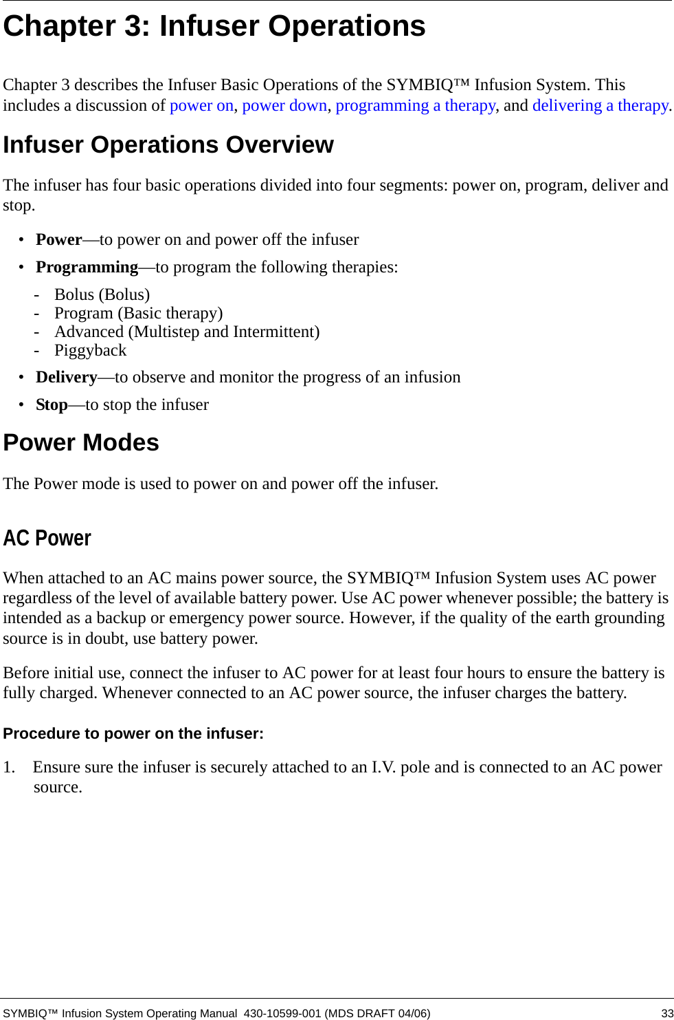  SYMBIQ™ Infusion System Operating Manual  430-10599-001 (MDS DRAFT 04/06) 33Chapter 3: Infuser OperationsChapter 3 describes the Infuser Basic Operations of the SYMBIQ™ Infusion System. This includes a discussion of power on, power down, programming a therapy, and delivering a therapy.Infuser Operations OverviewThe infuser has four basic operations divided into four segments: power on, program, deliver and stop.•Power—to power on and power off the infuser•Programming—to program the following therapies:- Bolus (Bolus)- Program (Basic therapy)- Advanced (Multistep and Intermittent)- Piggyback•Delivery—to observe and monitor the progress of an infusion •Stop—to stop the infuserPower ModesThe Power mode is used to power on and power off the infuser.AC PowerWhen attached to an AC mains power source, the SYMBIQ™ Infusion System uses AC power regardless of the level of available battery power. Use AC power whenever possible; the battery is intended as a backup or emergency power source. However, if the quality of the earth grounding source is in doubt, use battery power.Before initial use, connect the infuser to AC power for at least four hours to ensure the battery is fully charged. Whenever connected to an AC power source, the infuser charges the battery.Procedure to power on the infuser:1.  Ensure sure the infuser is securely attached to an I.V. pole and is connected to an AC power source. 