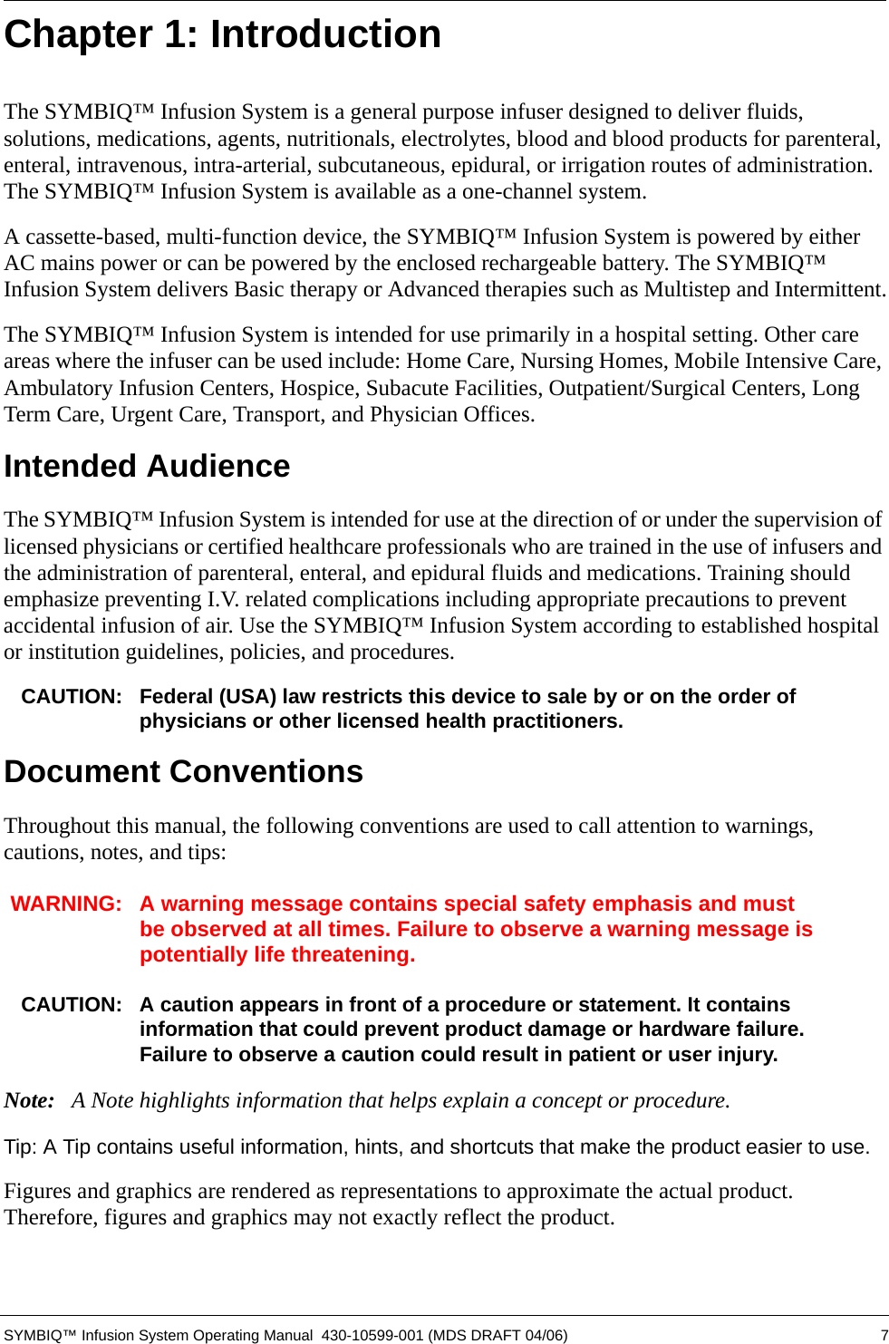 SYMBIQ™ Infusion System Operating Manual  430-10599-001 (MDS DRAFT 04/06) 7Chapter 1: IntroductionThe SYMBIQ™ Infusion System is a general purpose infuser designed to deliver fluids, solutions, medications, agents, nutritionals, electrolytes, blood and blood products for parenteral, enteral, intravenous, intra-arterial, subcutaneous, epidural, or irrigation routes of administration. The SYMBIQ™ Infusion System is available as a one-channel system.A cassette-based, multi-function device, the SYMBIQ™ Infusion System is powered by either AC mains power or can be powered by the enclosed rechargeable battery. The SYMBIQ™ Infusion System delivers Basic therapy or Advanced therapies such as Multistep and Intermittent.The SYMBIQ™ Infusion System is intended for use primarily in a hospital setting. Other care areas where the infuser can be used include: Home Care, Nursing Homes, Mobile Intensive Care, Ambulatory Infusion Centers, Hospice, Subacute Facilities, Outpatient/Surgical Centers, Long Term Care, Urgent Care, Transport, and Physician Offices.Intended AudienceThe SYMBIQ™ Infusion System is intended for use at the direction of or under the supervision of licensed physicians or certified healthcare professionals who are trained in the use of infusers and the administration of parenteral, enteral, and epidural fluids and medications. Training should emphasize preventing I.V. related complications including appropriate precautions to prevent accidental infusion of air. Use the SYMBIQ™ Infusion System according to established hospital or institution guidelines, policies, and procedures.CAUTION: Federal (USA) law restricts this device to sale by or on the order of physicians or other licensed health practitioners.Document ConventionsThroughout this manual, the following conventions are used to call attention to warnings, cautions, notes, and tips:WARNING: A warning message contains special safety emphasis and must be observed at all times. Failure to observe a warning message is potentially life threatening.CAUTION: A caution appears in front of a procedure or statement. It contains information that could prevent product damage or hardware failure. Failure to observe a caution could result in patient or user injury.Note: A Note highlights information that helps explain a concept or procedure.Tip: A Tip contains useful information, hints, and shortcuts that make the product easier to use.Figures and graphics are rendered as representations to approximate the actual product. Therefore, figures and graphics may not exactly reflect the product.