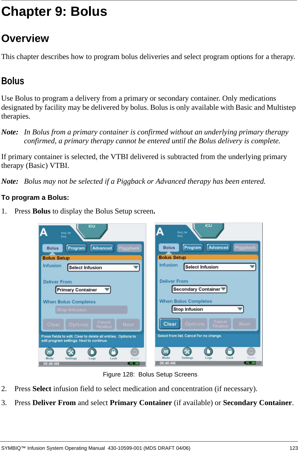  SYMBIQ™ Infusion System Operating Manual  430-10599-001 (MDS DRAFT 04/06) 123Chapter 9: BolusOverviewThis chapter describes how to program bolus deliveries and select program options for a therapy. BolusUse Bolus to program a delivery from a primary or secondary container. Only medications designated by facility may be delivered by bolus. Bolus is only available with Basic and Multistep therapies.Note: In Bolus from a primary container is confirmed without an underlying primary therapy confirmed, a primary therapy cannot be entered until the Bolus delivery is complete. If primary container is selected, the VTBI delivered is subtracted from the underlying primary therapy (Basic) VTBI.Note: Bolus may not be selected if a Piggback or Advanced therapy has been entered.To program a Bolus:1.  Press Bolus to display the Bolus Setup screen. Figure 128:  Bolus Setup Screens2.  Press Select infusion field to select medication and concentration (if necessary).3.  Press Deliver From and select Primary Container (if available) or Secondary Container.