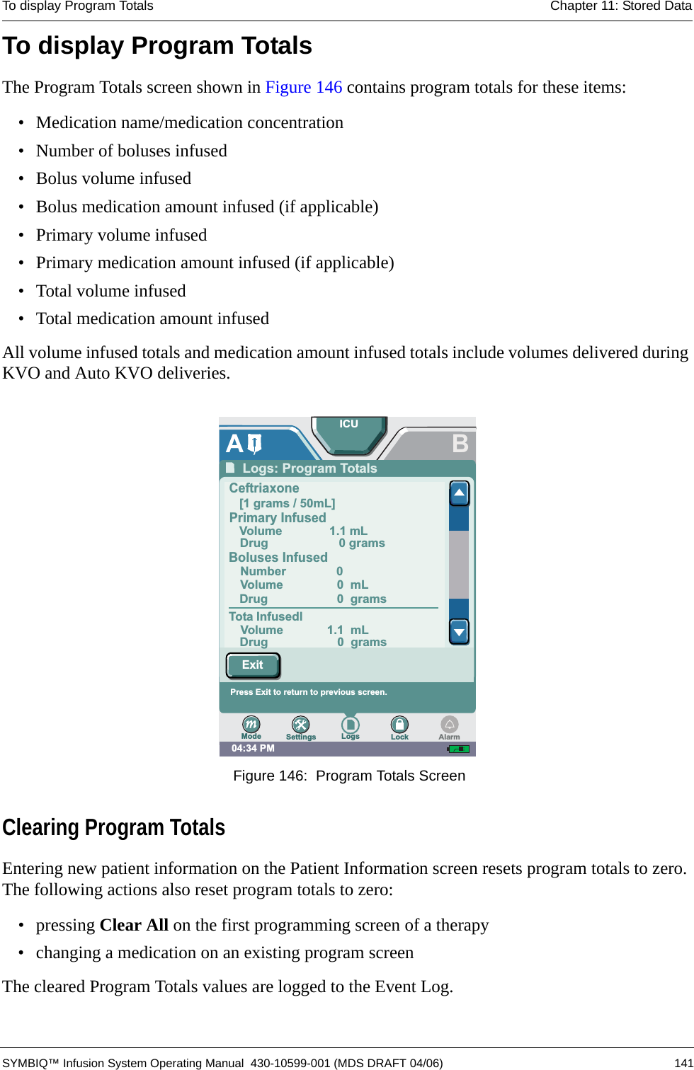 To display Program Totals Chapter 11: Stored Data SYMBIQ™ Infusion System Operating Manual  430-10599-001 (MDS DRAFT 04/06) 141To display Program TotalsThe Program Totals screen shown in Figure 146 contains program totals for these items:• Medication name/medication concentration• Number of boluses infused• Bolus volume infused• Bolus medication amount infused (if applicable)• Primary volume infused• Primary medication amount infused (if applicable)• Total volume infused• Total medication amount infusedAll volume infused totals and medication amount infused totals include volumes delivered during KVO and Auto KVO deliveries. Figure 146:  Program Totals ScreenClearing Program TotalsEntering new patient information on the Patient Information screen resets program totals to zero. The following actions also reset program totals to zero:• pressing Clear All on the first programming screen of a therapy• changing a medication on an existing program screenThe cleared Program Totals values are logged to the Event Log.04:34 PMBPress arrows to scroll to other entries. Press Exit to returnto prior screen.ALogs: Program Totals[1 grams / 50mL]Volume 1.1 mLTota InfusedlDrug 0 gramsNumber 0Volume 0 mLVolume 1.1 mLDrug 0 gramsDrug 0 gramsCeftriaxonePrimary InfusedBoluses InfusedICUSettings Logs LockModeExitAlarmPress Exit to return to previous screen.