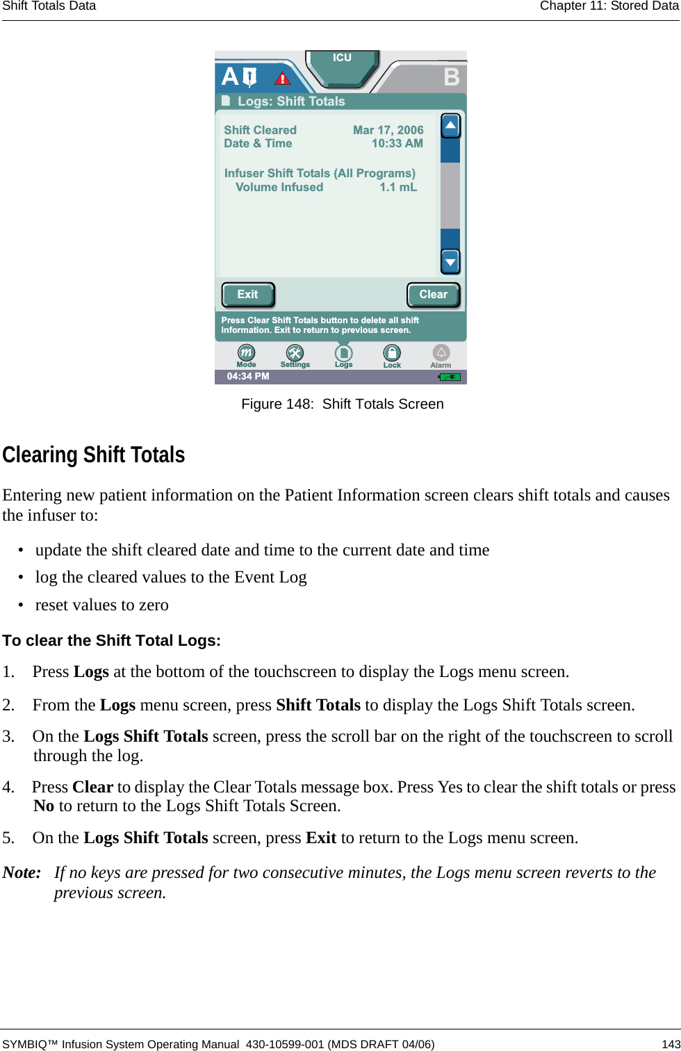 Shift Totals Data Chapter 11: Stored Data SYMBIQ™ Infusion System Operating Manual  430-10599-001 (MDS DRAFT 04/06) 143 Figure 148:  Shift Totals ScreenClearing Shift TotalsEntering new patient information on the Patient Information screen clears shift totals and causes the infuser to:• update the shift cleared date and time to the current date and time• log the cleared values to the Event Log• reset values to zeroTo clear the Shift Total Logs:1.  Press Logs at the bottom of the touchscreen to display the Logs menu screen.2.  From the Logs menu screen, press Shift Totals to display the Logs Shift Totals screen.3.  On the Logs Shift Totals screen, press the scroll bar on the right of the touchscreen to scroll through the log.4.  Press Clear to display the Clear Totals message box. Press Yes to clear the shift totals or press No to return to the Logs Shift Totals Screen.5.  On the Logs Shift Totals screen, press Exit to return to the Logs menu screen.Note: If no keys are pressed for two consecutive minutes, the Logs menu screen reverts to the previous screen.04:34 PMBPress arrows to scroll to other entries. Press Exit to returnto prior screen.Press Clear Shift Totals button to delete all shiftinformation. Exit to return to previous screen.ALogs: Shift TotalsShift Cleared Mar 17, 2006Date &amp; Time 10:33 AMInfuser Shift Totals (All Programs)Volume Infused 1.1 mLICUSettings Logs LockModeExit ClearAlarm!