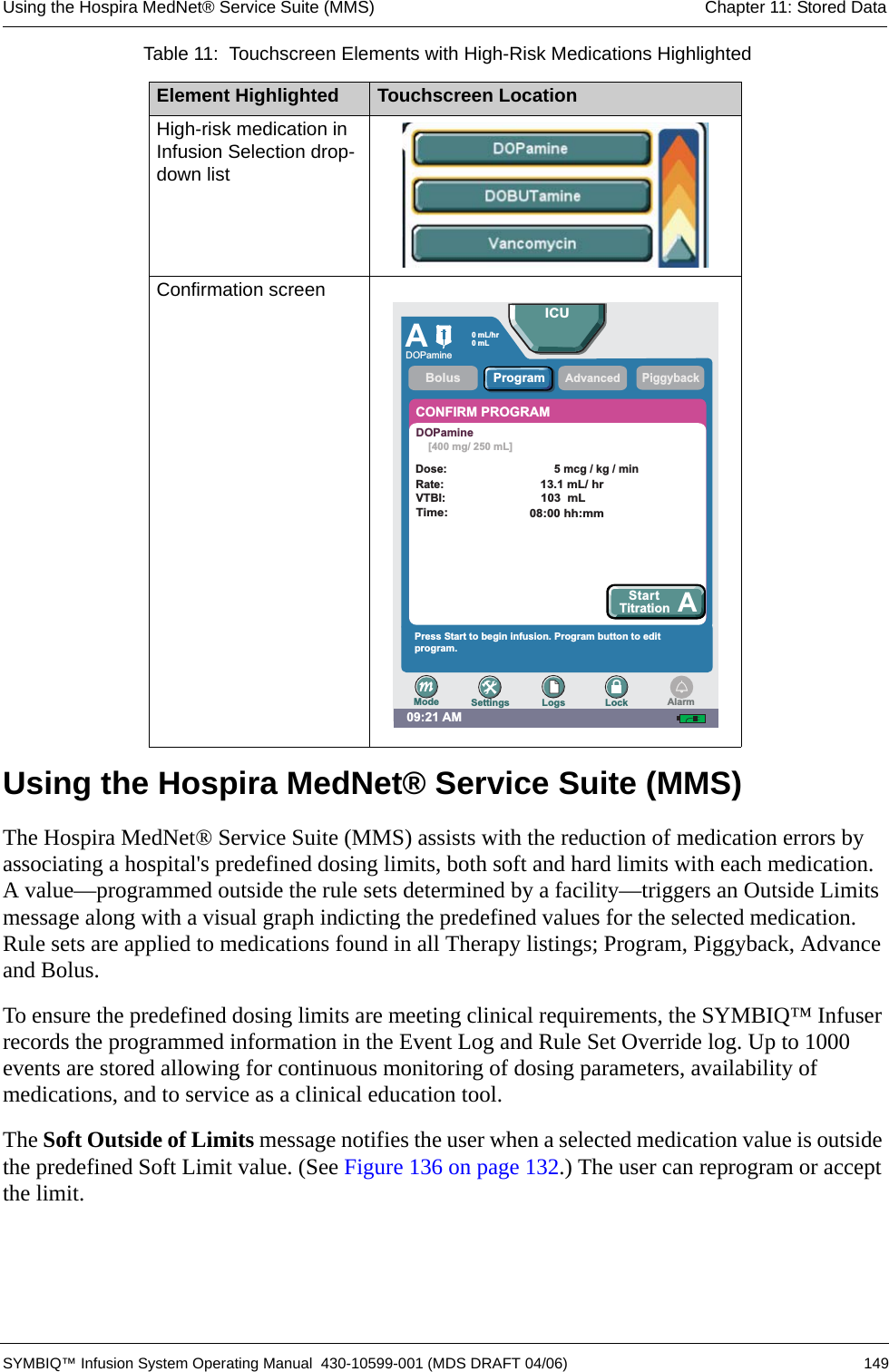 Using the Hospira MedNet® Service Suite (MMS) Chapter 11: Stored Data SYMBIQ™ Infusion System Operating Manual  430-10599-001 (MDS DRAFT 04/06) 149Using the Hospira MedNet® Service Suite (MMS)The Hospira MedNet® Service Suite (MMS) assists with the reduction of medication errors by associating a hospital&apos;s predefined dosing limits, both soft and hard limits with each medication. A value—programmed outside the rule sets determined by a facility—triggers an Outside Limits message along with a visual graph indicting the predefined values for the selected medication. Rule sets are applied to medications found in all Therapy listings; Program, Piggyback, Advance and Bolus. To ensure the predefined dosing limits are meeting clinical requirements, the SYMBIQ™ Infuser records the programmed information in the Event Log and Rule Set Override log. Up to 1000 events are stored allowing for continuous monitoring of dosing parameters, availability of medications, and to service as a clinical education tool.The Soft Outside of Limits message notifies the user when a selected medication value is outside the predefined Soft Limit value. (See Figure 136 on page 132.) The user can reprogram or accept the limit. High-risk medication in Infusion Selection drop-down listConfirmation screen Table 11:  Touchscreen Elements with High-Risk Medications HighlightedElement Highlighted Touchscreen Location09:21 AMAPiggybackCONFIRM PROGRAMPress Start to begin infusion. Program button to editprogram.AdvancedStartTitration ABolusICUSettings Logs LockModeProgramAlarmRate:Dose:5mcg/kg/min0 mL/hr0mLVTBI:Time:13.1 mL/ hr103 mL08:00 hh:mmDOPamine[400 mg/ 250 mL]DOPamine