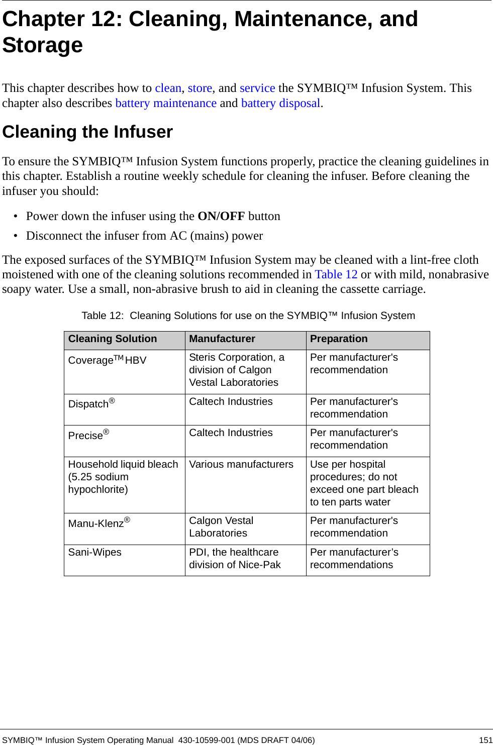 SYMBIQ™ Infusion System Operating Manual  430-10599-001 (MDS DRAFT 04/06) 151Chapter 12: Cleaning, Maintenance, and StorageThis chapter describes how to clean, store, and service the SYMBIQ™ Infusion System. This chapter also describes battery maintenance and battery disposal.Cleaning the InfuserTo ensure the SYMBIQ™ Infusion System functions properly, practice the cleaning guidelines in this chapter. Establish a routine weekly schedule for cleaning the infuser. Before cleaning the infuser you should:• Power down the infuser using the ON/OFF button• Disconnect the infuser from AC (mains) powerThe exposed surfaces of the SYMBIQ™ Infusion System may be cleaned with a lint-free cloth moistened with one of the cleaning solutions recommended in Table 12 or with mild, nonabrasive soapy water. Use a small, non-abrasive brush to aid in cleaning the cassette carriage.   Table 12:  Cleaning Solutions for use on the SYMBIQ™ Infusion SystemCleaning Solution Manufacturer PreparationCoverageTM HBV Steris Corporation, a division of Calgon Vestal LaboratoriesPer manufacturer&apos;s recommendationDispatch®Caltech Industries Per manufacturer&apos;s recommendationPrecise®Caltech Industries Per manufacturer&apos;s recommendationHousehold liquid bleach (5.25 sodium hypochlorite)Various manufacturers Use per hospital procedures; do not exceed one part bleach to ten parts waterManu-Klenz®Calgon Vestal Laboratories Per manufacturer&apos;s recommendationSani-Wipes PDI, the healthcare division of Nice-Pak Per manufacturer’s recommendations