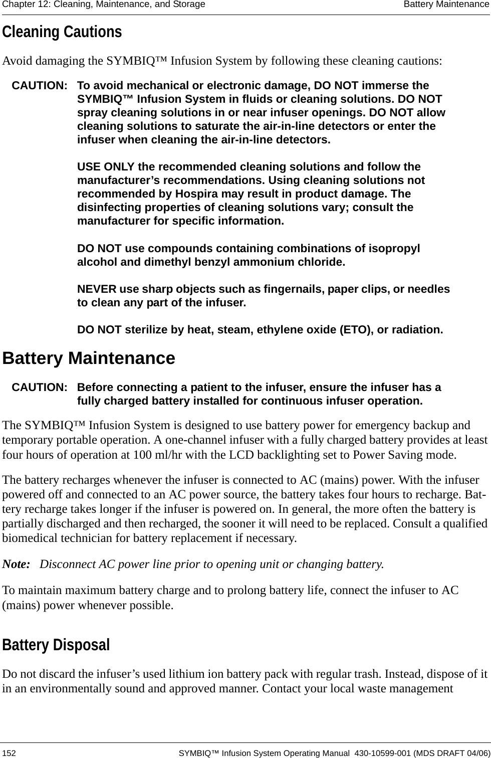  152 SYMBIQ™ Infusion System Operating Manual  430-10599-001 (MDS DRAFT 04/06)Chapter 12: Cleaning, Maintenance, and Storage Battery MaintenanceCleaning CautionsAvoid damaging the SYMBIQ™ Infusion System by following these cleaning cautions:CAUTION: To avoid mechanical or electronic damage, DO NOT immerse the SYMBIQ™ Infusion System in fluids or cleaning solutions. DO NOT spray cleaning solutions in or near infuser openings. DO NOT allow cleaning solutions to saturate the air-in-line detectors or enter the infuser when cleaning the air-in-line detectors.USE ONLY the recommended cleaning solutions and follow the manufacturer’s recommendations. Using cleaning solutions not recommended by Hospira may result in product damage. The disinfecting properties of cleaning solutions vary; consult the manufacturer for specific information.DO NOT use compounds containing combinations of isopropyl alcohol and dimethyl benzyl ammonium chloride.NEVER use sharp objects such as fingernails, paper clips, or needles to clean any part of the infuser.DO NOT sterilize by heat, steam, ethylene oxide (ETO), or radiation.Battery MaintenanceCAUTION: Before connecting a patient to the infuser, ensure the infuser has a fully charged battery installed for continuous infuser operation.The SYMBIQ™ Infusion System is designed to use battery power for emergency backup and temporary portable operation. A one-channel infuser with a fully charged battery provides at least four hours of operation at 100 ml/hr with the LCD backlighting set to Power Saving mode. The battery recharges whenever the infuser is connected to AC (mains) power. With the infuser powered off and connected to an AC power source, the battery takes four hours to recharge. Bat-tery recharge takes longer if the infuser is powered on. In general, the more often the battery is partially discharged and then recharged, the sooner it will need to be replaced. Consult a qualified biomedical technician for battery replacement if necessary.Note: Disconnect AC power line prior to opening unit or changing battery.To maintain maximum battery charge and to prolong battery life, connect the infuser to AC (mains) power whenever possible. Battery DisposalDo not discard the infuser’s used lithium ion battery pack with regular trash. Instead, dispose of it in an environmentally sound and approved manner. Contact your local waste management 