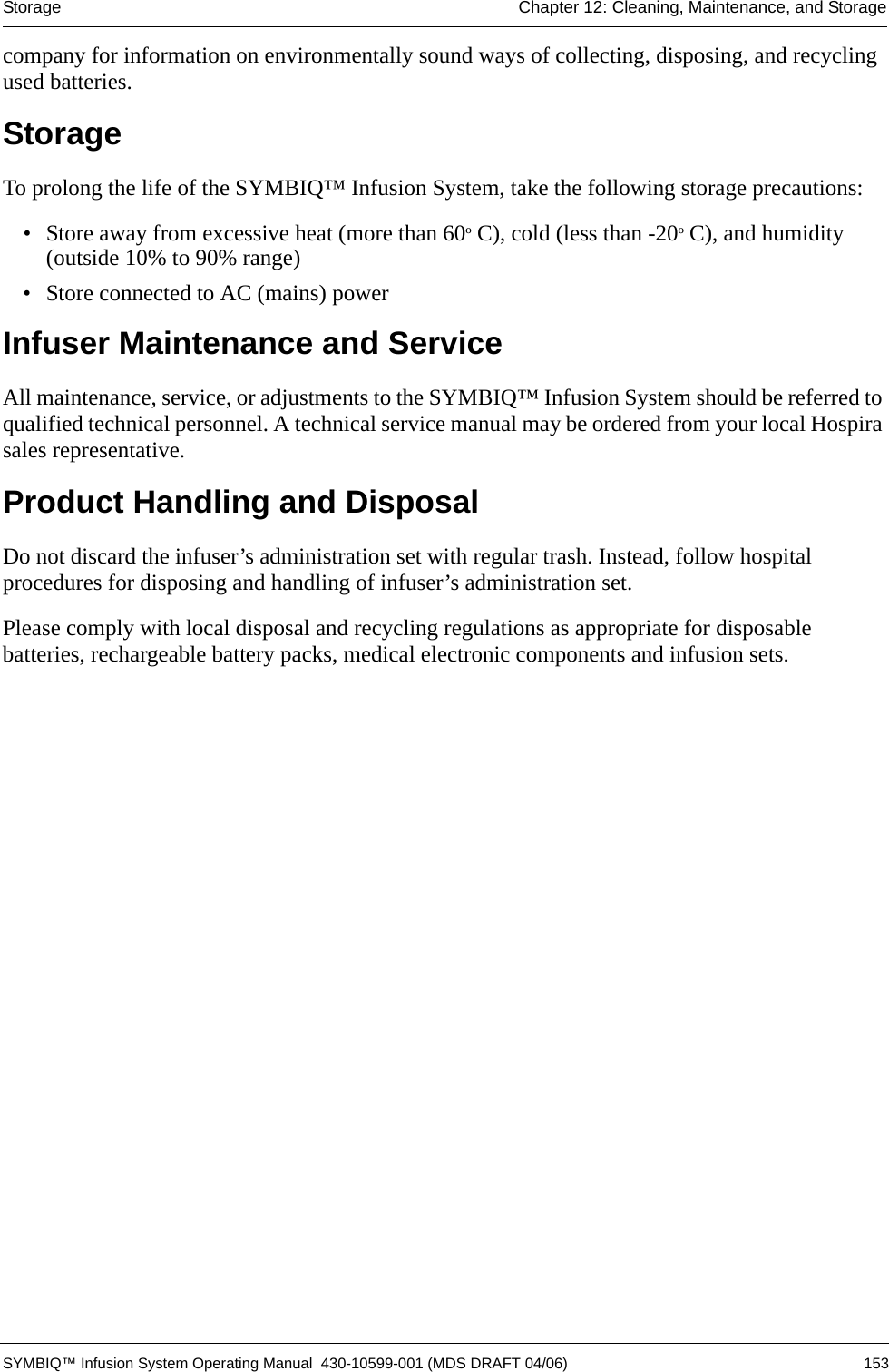 Storage Chapter 12: Cleaning, Maintenance, and Storage SYMBIQ™ Infusion System Operating Manual  430-10599-001 (MDS DRAFT 04/06) 153company for information on environmentally sound ways of collecting, disposing, and recycling used batteries.StorageTo prolong the life of the SYMBIQ™ Infusion System, take the following storage precautions:• Store away from excessive heat (more than 60º C), cold (less than -20º C), and humidity (outside 10% to 90% range)• Store connected to AC (mains) power Infuser Maintenance and ServiceAll maintenance, service, or adjustments to the SYMBIQ™ Infusion System should be referred to qualified technical personnel. A technical service manual may be ordered from your local Hospira sales representative.Product Handling and DisposalDo not discard the infuser’s administration set with regular trash. Instead, follow hospital procedures for disposing and handling of infuser’s administration set.Please comply with local disposal and recycling regulations as appropriate for disposable batteries, rechargeable battery packs, medical electronic components and infusion sets.