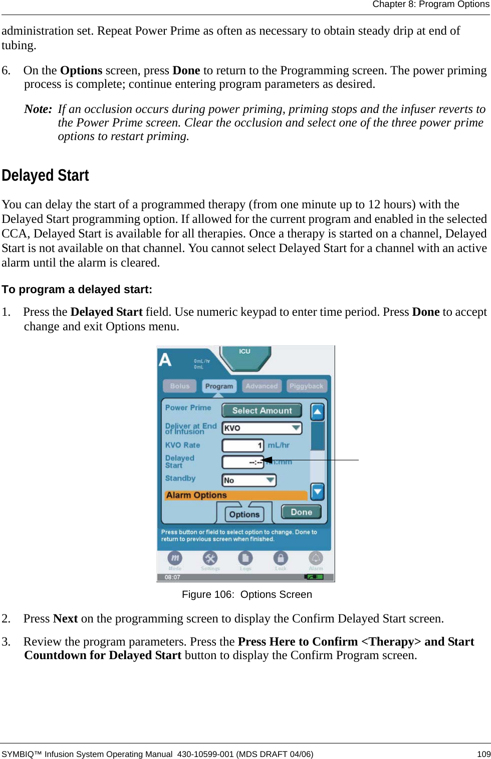 Chapter 8: Program Options SYMBIQ™ Infusion System Operating Manual  430-10599-001 (MDS DRAFT 04/06) 109administration set. Repeat Power Prime as often as necessary to obtain steady drip at end of tubing.6.  On the Options screen, press Done to return to the Programming screen. The power priming process is complete; continue entering program parameters as desired.Note: If an occlusion occurs during power priming, priming stops and the infuser reverts to the Power Prime screen. Clear the occlusion and select one of the three power prime options to restart priming.Delayed StartYou can delay the start of a programmed therapy (from one minute up to 12 hours) with the Delayed Start programming option. If allowed for the current program and enabled in the selected CCA, Delayed Start is available for all therapies. Once a therapy is started on a channel, Delayed Start is not available on that channel. You cannot select Delayed Start for a channel with an active alarm until the alarm is cleared.To program a delayed start:1.  Press the Delayed Start field. Use numeric keypad to enter time period. Press Done to accept change and exit Options menu. Figure 106:  Options Screen2.  Press Next on the programming screen to display the Confirm Delayed Start screen.3.  Review the program parameters. Press the Press Here to Confirm &lt;Therapy&gt; and Start Countdown for Delayed Start button to display the Confirm Program screen.