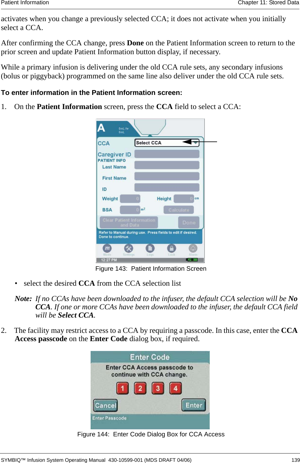 Patient Information Chapter 11: Stored Data SYMBIQ™ Infusion System Operating Manual  430-10599-001 (MDS DRAFT 04/06) 139activates when you change a previously selected CCA; it does not activate when you initially select a CCA.After confirming the CCA change, press Done on the Patient Information screen to return to the prior screen and update Patient Information button display, if necessary.While a primary infusion is delivering under the old CCA rule sets, any secondary infusions (bolus or piggyback) programmed on the same line also deliver under the old CCA rule sets. To enter information in the Patient Information screen:1.  On the Patient Information screen, press the CCA field to select a CCA:  Figure 143:  Patient Information Screen• select the desired CCA from the CCA selection listNote: If no CCAs have been downloaded to the infuser, the default CCA selection will be No CCA. If one or more CCAs have been downloaded to the infuser, the default CCA field will be Select CCA.2.  The facility may restrict access to a CCA by requiring a passcode. In this case, enter the CCA Access passcode on the Enter Code dialog box, if required. Figure 144:  Enter Code Dialog Box for CCA Access