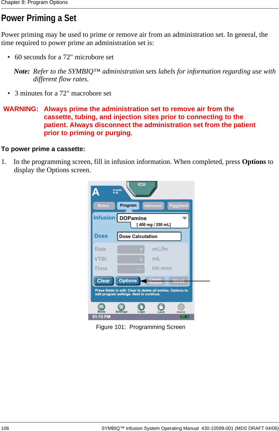  106 SYMBIQ™ Infusion System Operating Manual  430-10599-001 (MDS DRAFT 04/06)Chapter 8: Program OptionsPower Priming a SetPower priming may be used to prime or remove air from an administration set. In general, the time required to power prime an administration set is:• 60 seconds for a 72&quot; microbore setNote: Refer to the SYMBIQ™ administration sets labels for information regarding use with different flow rates.• 3 minutes for a 72&quot; macrobore setWARNING: Always prime the administration set to remove air from the cassette, tubing, and injection sites prior to connecting to the patient. Always disconnect the administration set from the patient prior to priming or purging.To power prime a cassette:1.  In the programming screen, fill in infusion information. When completed, press Options to display the Options screen. Figure 101:  Programming Screen01:15 PMAProgramPiggybackRateDoseInfusionDose Calculation00--:--VTBITimemL/hrmLhh:mm[ 400 mg / 250 mL]DOPaminePress fields to edit. Clear to delete all entries. Options toedit program settings. Next to continue.BolusAdvancedICU0 mL/hr0mLNextOptionsClearSettings Logs LockModeCancelTitrationAlarm